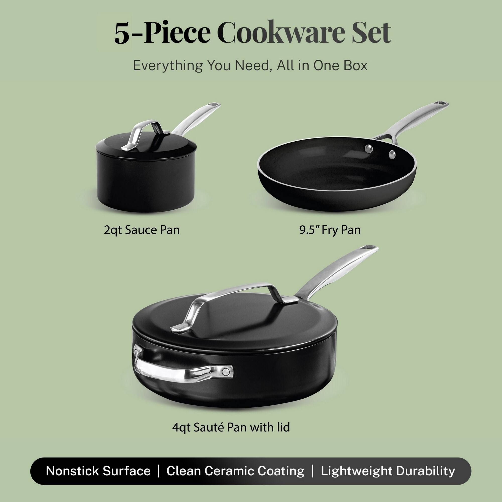 5-Piece Cookware Set
Everything You Need, All in One Box
2qt Sauce Pan
9.5" Fry Pan
4qt Sauté Pan with lid
Nonstick Surface | Clean Ceramic Coating | Lightweight Durability