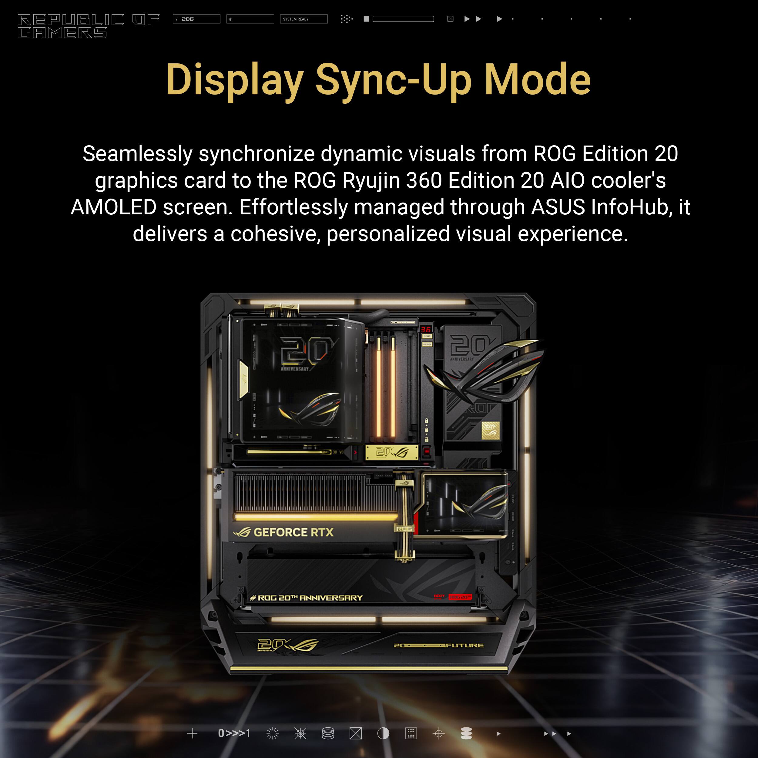 REPUBLIC OF GAMERS

Display Sync-Up Mode

Seamlessly synchronize dynamic visuals from ROG Edition 20 graphics card to the ROG Ryujin 360 Edition 20 AIO cooler's AMOLED screen. Effortlessly managed through ASUS InfoHub, it delivers a cohesive, personalized visual experience.