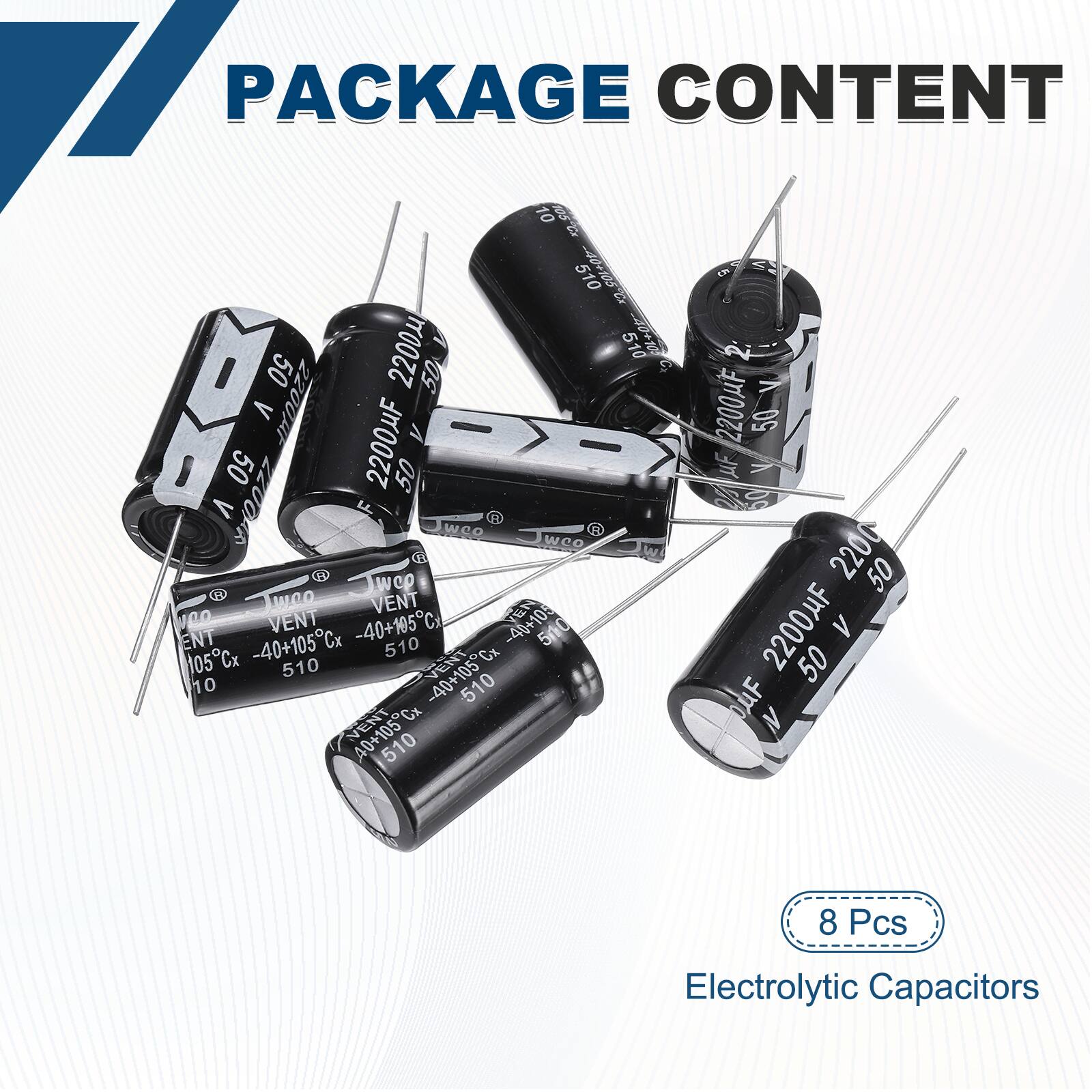 PACKAGE CONTENT

- 8 Pcs Electrolytic Capacitors

- 2200µF 50V

- 510

- 105Cx

- VENT -40+105C

- 500

- 50

- 2200HF

- 50

- 2200

- 50

- 2200HF

- 50

- 8 Pcs