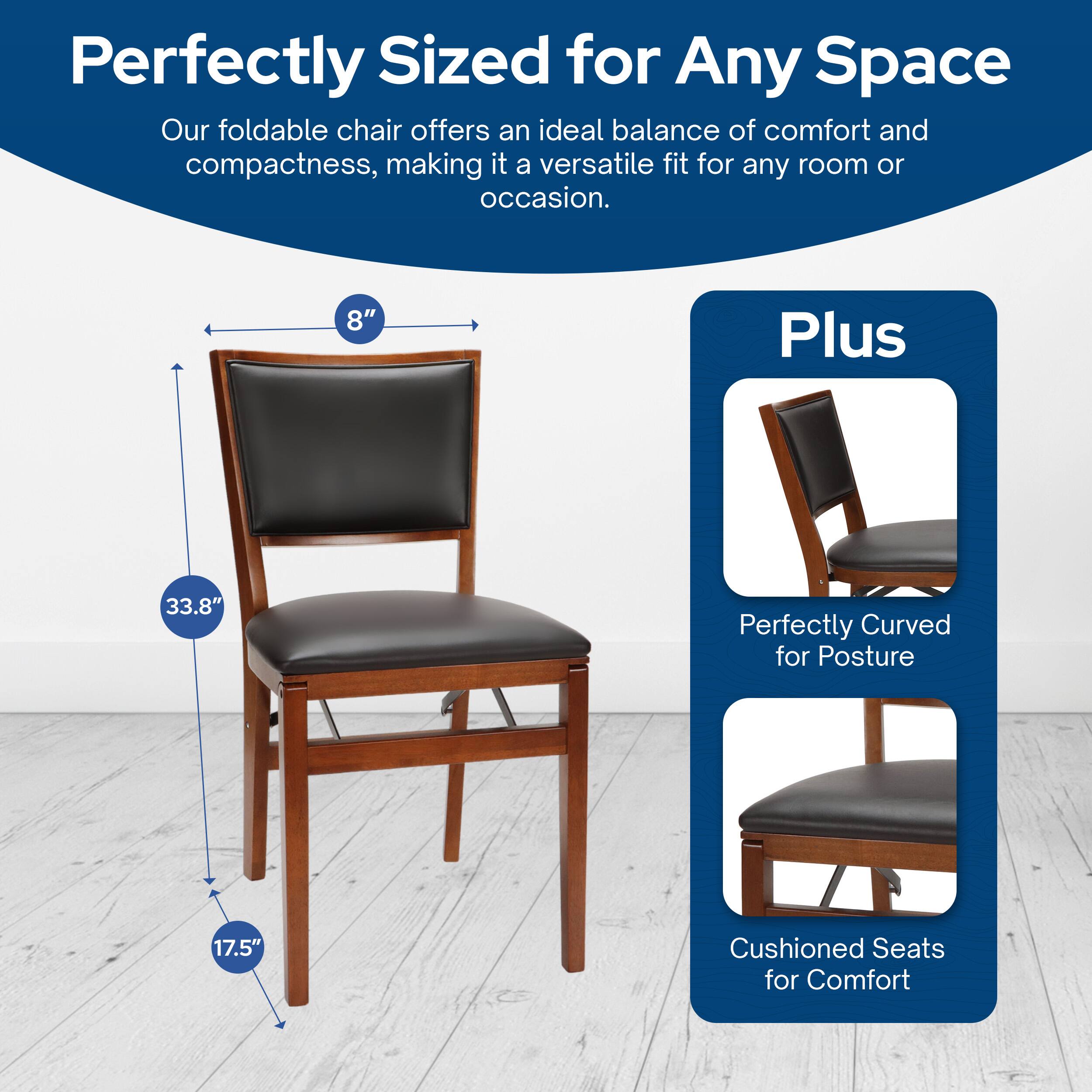 Perfectly Sized for Any Space  
Our foldable chair offers an ideal balance of comfort and compactness, making it a versatile fit for any room or occasion.  

8"  
33.8"  
17.5"  

Plus  
Perfectly Curved for Posture  
Cushioned Seats for Comfort