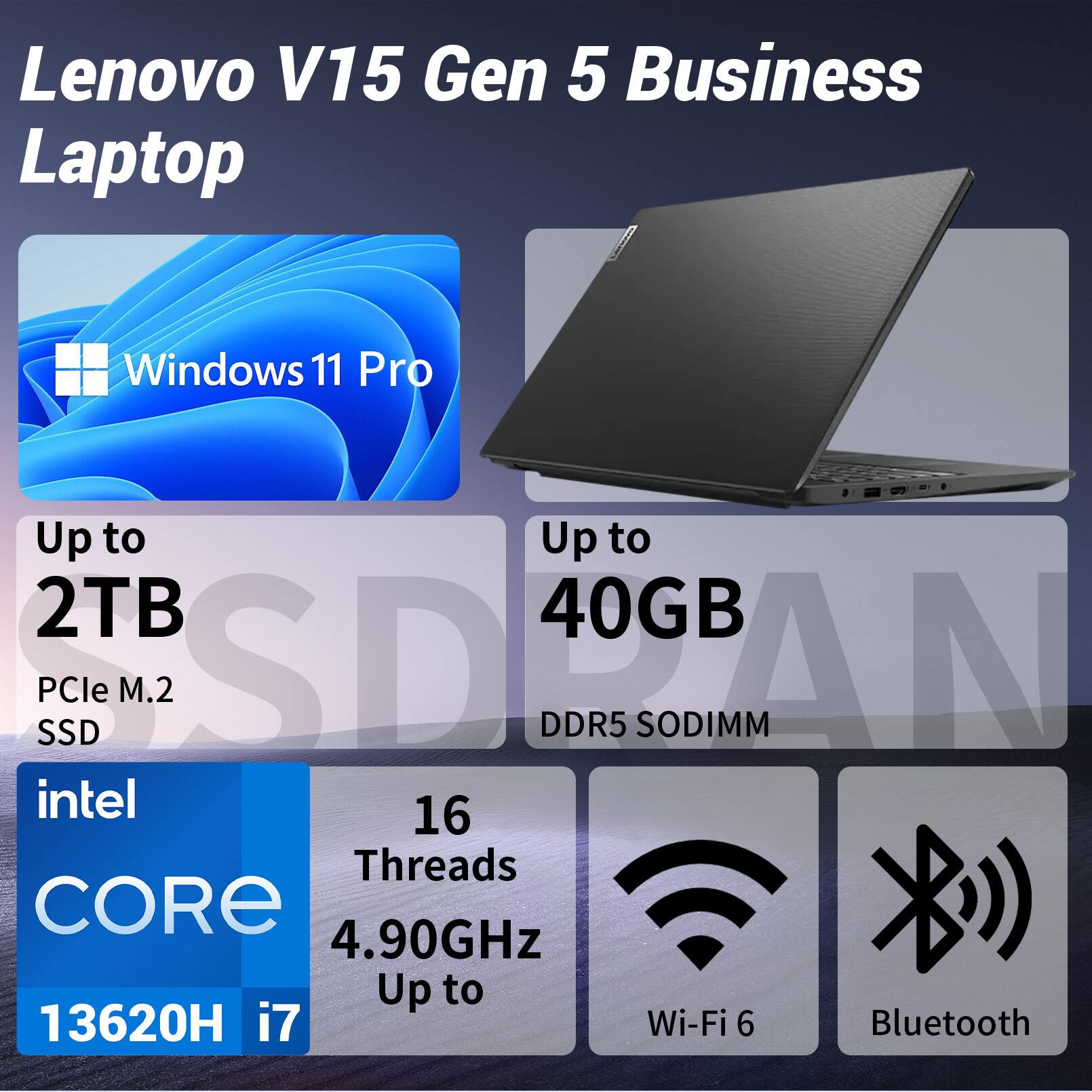 Lenovo V15 Gen 5 Business Laptop  
Windows 11 Pro  
Up to 2TB PCIe M.2 SSD  
Up to 40GB DDR5 SODIMM  
Intel Core i7 13620H  
16 Threads  
4.90GHz  
Wi-Fi 6  
Bluetooth