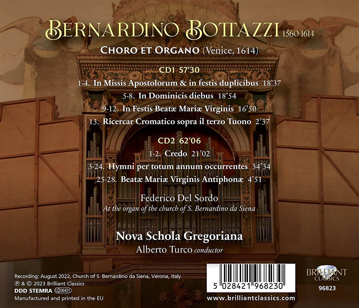 BERNARDINO BOTTAZZI  
1560-1614  

CHORO ET ORGANO (Venice, 1614)  

CD1 57'30  
1-4. In Missis Apostolorum & in festis duplicibus 18'37  
5-8. In Dominicis diebus 18'54  
9-12. In Festis Beatae Mariae Virginis 16'50  
13. Ricercar Cromatico sopra il terzo Tuono 2'37  

CD2 62'06  
1-2. Credo 21'02  
3-24. Hymni per totum annum occurrentes 34'34  
25-28. Beatae Mariae Virginis Antiphona 4'51  

Federico Del Sordo  
At the organ of the church of S. Bernardino da Siena  
Nova Schola Gregoriana  
Alberto Turco conductor  

Recording: August 2022, Church of S. Bernardino da Siena, Verona, Italy  
© & © 