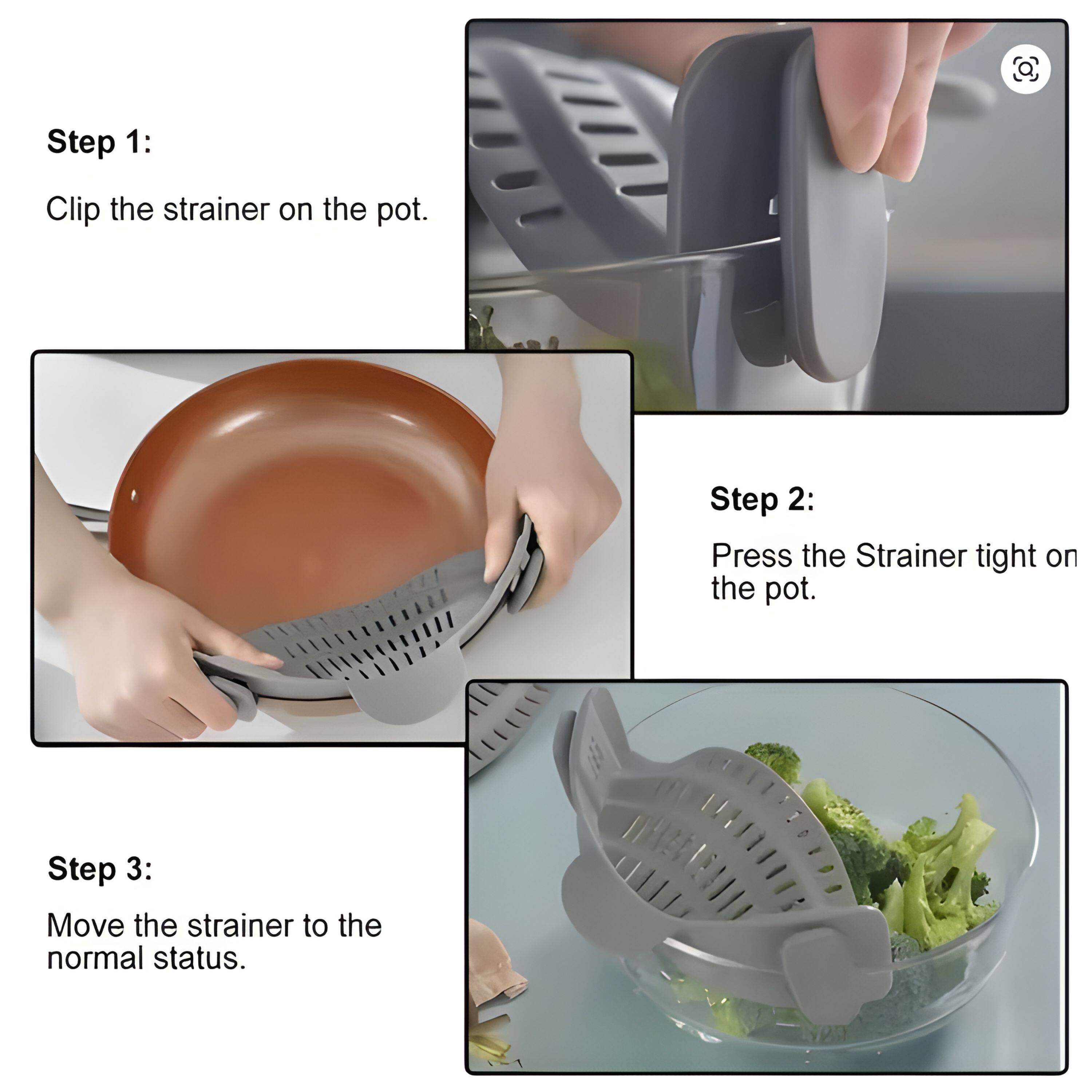 Step 1: Clip the strainer on the pot.

Step 2: Press the strainer tight on the pot.

Step 3: Move the strainer to the normal status.