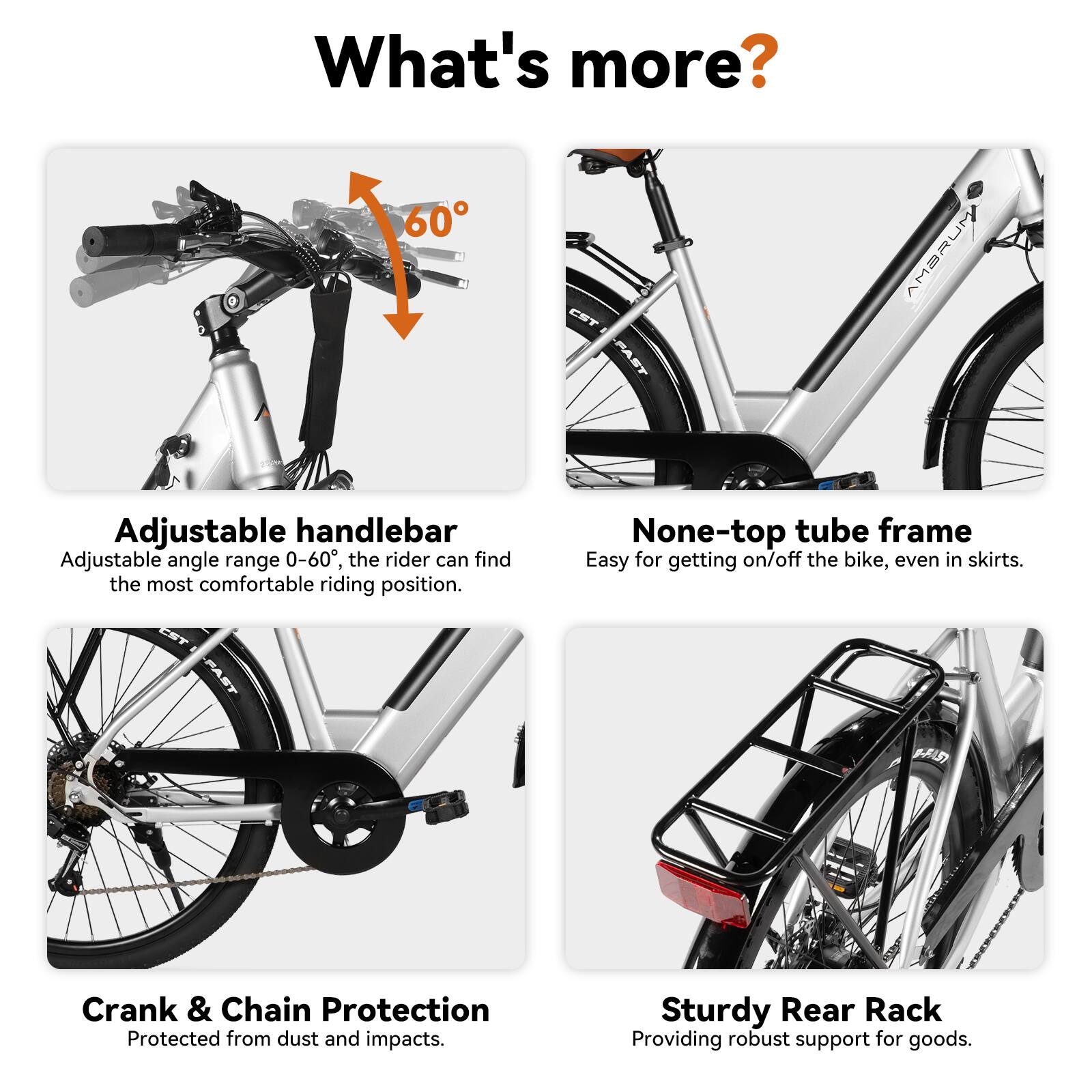 What's more?

- 60° FAST AMBRUM Adjustable handlebar
  - Adjustable angle range 0-60°, the rider can find the most comfortable riding position.

- None-top tube frame
  - Easy for getting on/off the bike, even in skirts.

- EF MI Crank & Chain Protection
  - Protected from dust and impacts.

- Sturdy Rear Rack
  - Providing robust support for goods.