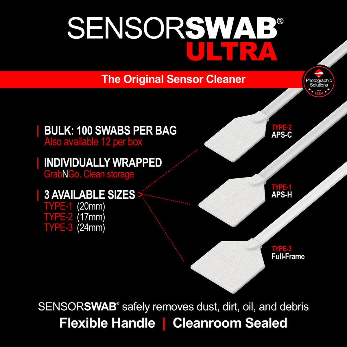 SENSOR SWAB ULTRA  
The Original Sensor Cleaner  
Photographic Solutions 1984  

BULK: 100 SWABS PER BAG  
Also available 12 per box  

INDIVIDUALLY WRAPPED  
GrabNGo. Clean storage  

3 AVAILABLE SIZES  
TYPE-1 (20mm)  
TYPE-2 (17mm)  
TYPE-3 (24mm)  
TYPE-1 APS-H  
TYPE-3 Full-Frame  

SENSOR SWAB safely removes dust, dirt, oil, and debris  
Flexible Handle | Cleanroom Sealed