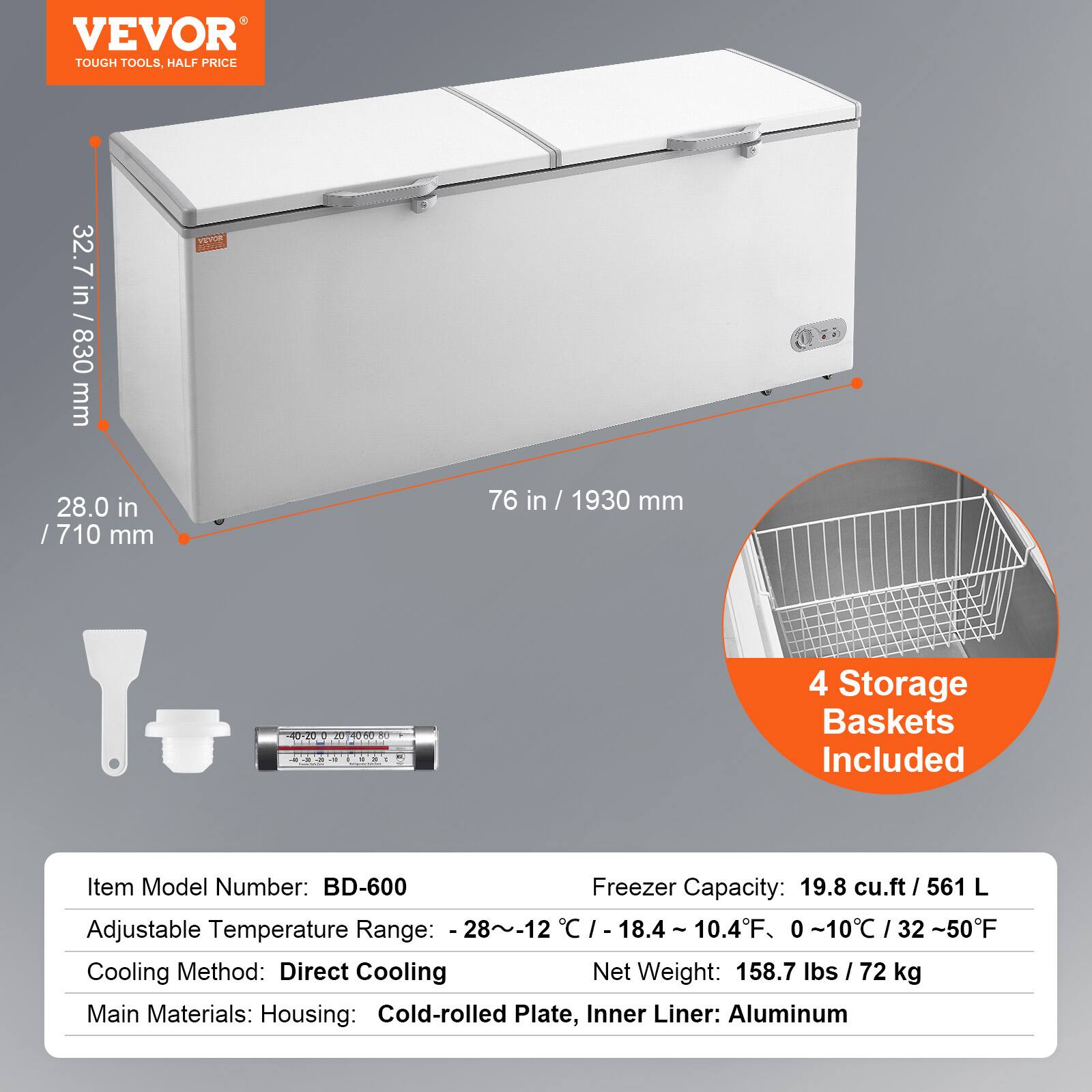 VEVOR  
TOUGH TOOLS, HALF PRICE  

32.7 in / 830 mm  
28.0 in / 710 mm  
76 in / 1930 mm  

4 Storage Baskets Included  

Item Model Number: BD-600  
Adjustable Temperature Range: -28~-12°C / -18.4 ~ 10.4°F, 0 ~10°C / 32 ~50°F  
Cooling Method: Direct Cooling  
Main Materials: Housing: Cold-rolled Plate, Inner Liner: Aluminum  

Freezer Capacity: 19.8 cu.ft / 561 L  
Net Weight: 158.7 lbs / 72 kg