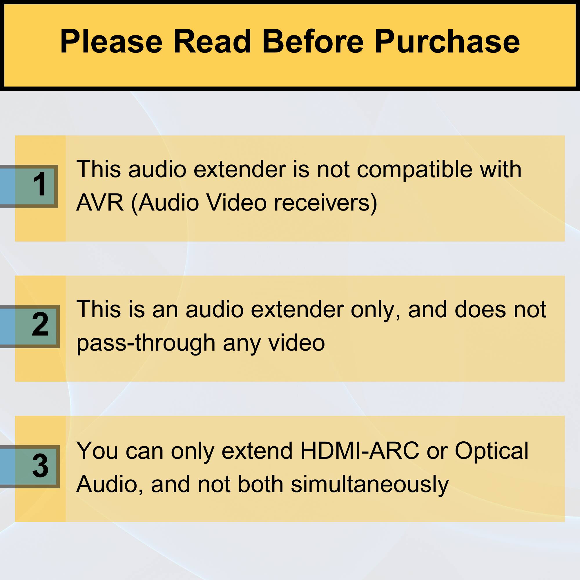 Please Read Before Purchase

1. This audio extender is not compatible with AVR (Audio Video receivers).

2. This is an audio extender only, and does not pass-through any video.

3. You can only extend HDMI-ARC or Optical Audio, and not both simultaneously.