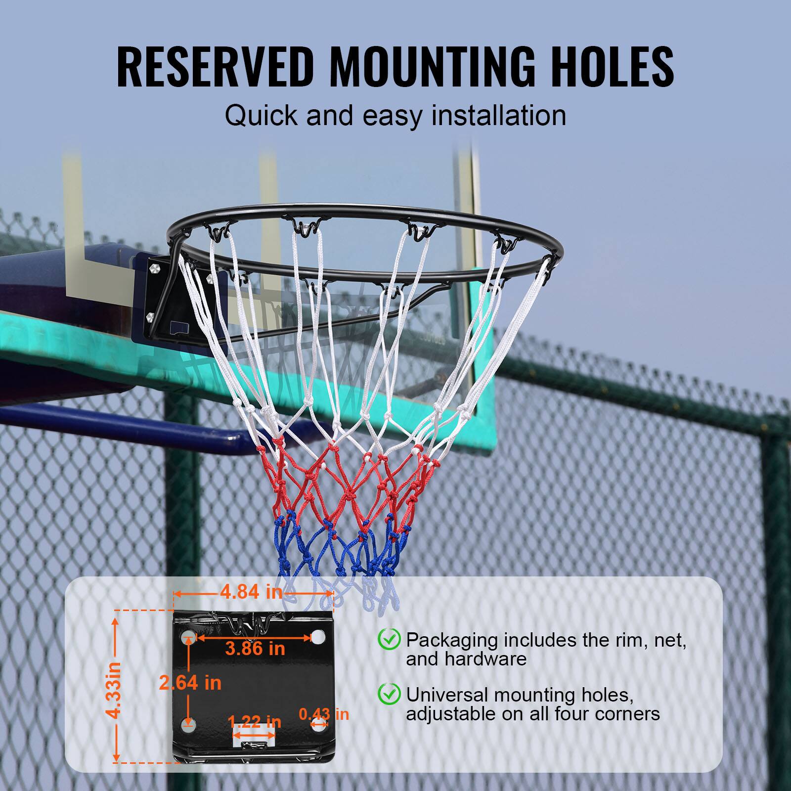 RESERVED MOUNTING HOLES
Quick and easy installation

4.84 in
4.33in
4 3.86 in
2.64 in
1.22 in
0.43 in

Packaging includes the rim, net, and hardware
Universal mounting holes, adjustable on all four corners