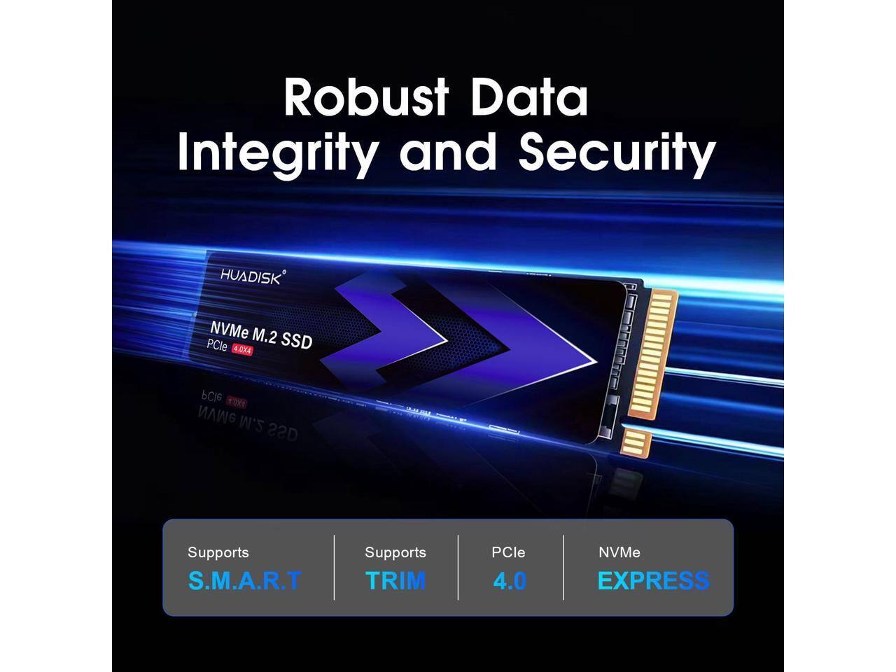 Robust Data Integrity and Security

HUADISK NVMe M.2 PCIe 4.0x4 SSD

Supports S.M.A.R.T
Supports TRIM
PCIe 4.0
NVMe EXPRESS