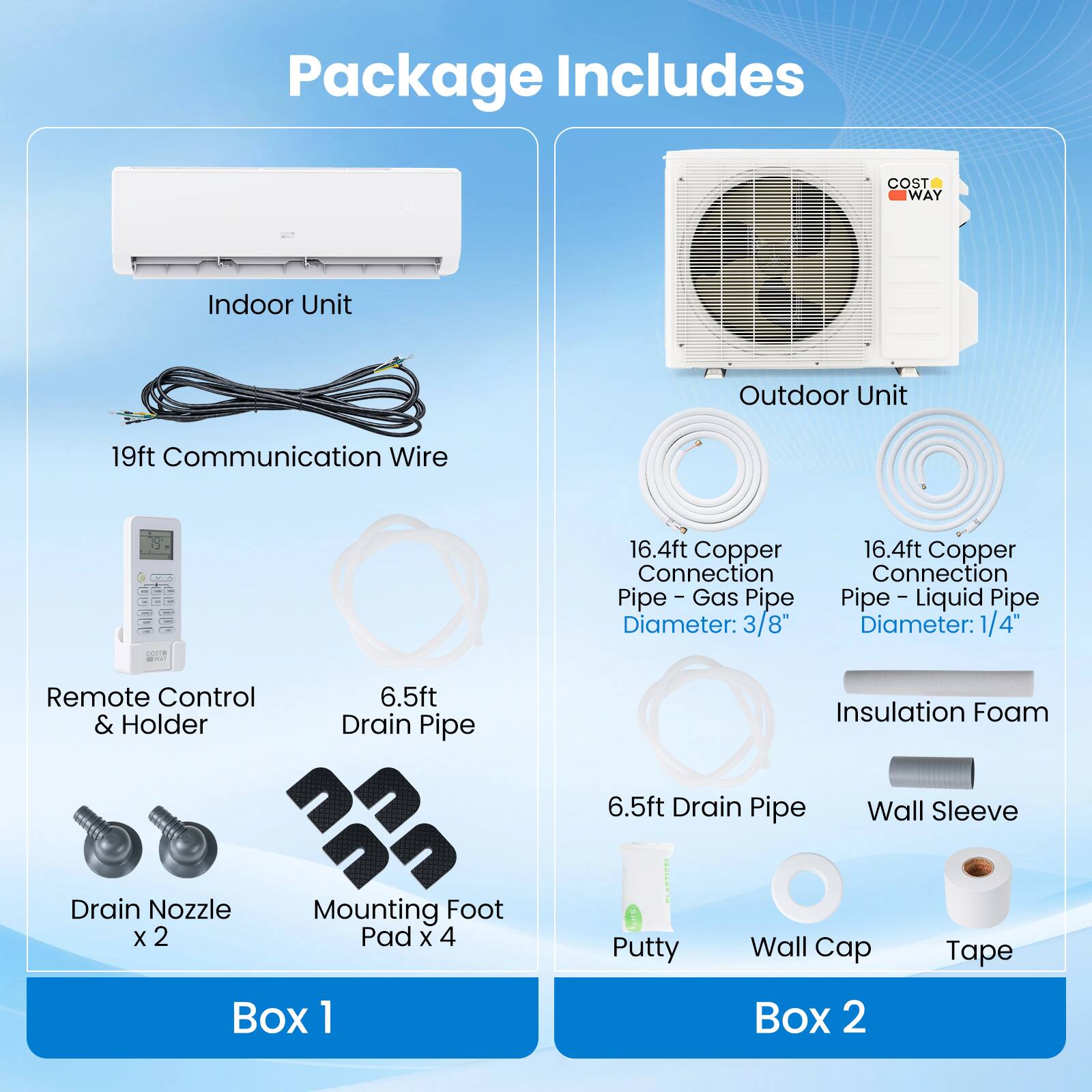 Package Includes

- Indoor Unit
- Outdoor Unit
- 19ft Communication Wire
- 16.4ft Copper Connection Pipe - Gas Pipe (Diameter: 3/8")
- 16.4ft Copper Connection Pipe - Liquid Pipe (Diameter: 1/4")
- Remote Control & Holder
- 6.5ft Drain Pipe
- Insulation Foam
- Wall Sleeve
- Drain Nozzle x 2
- Mounting Foot Pad x 4
- Putty
- Wall Cap
- Tape

Box 1

Box 2