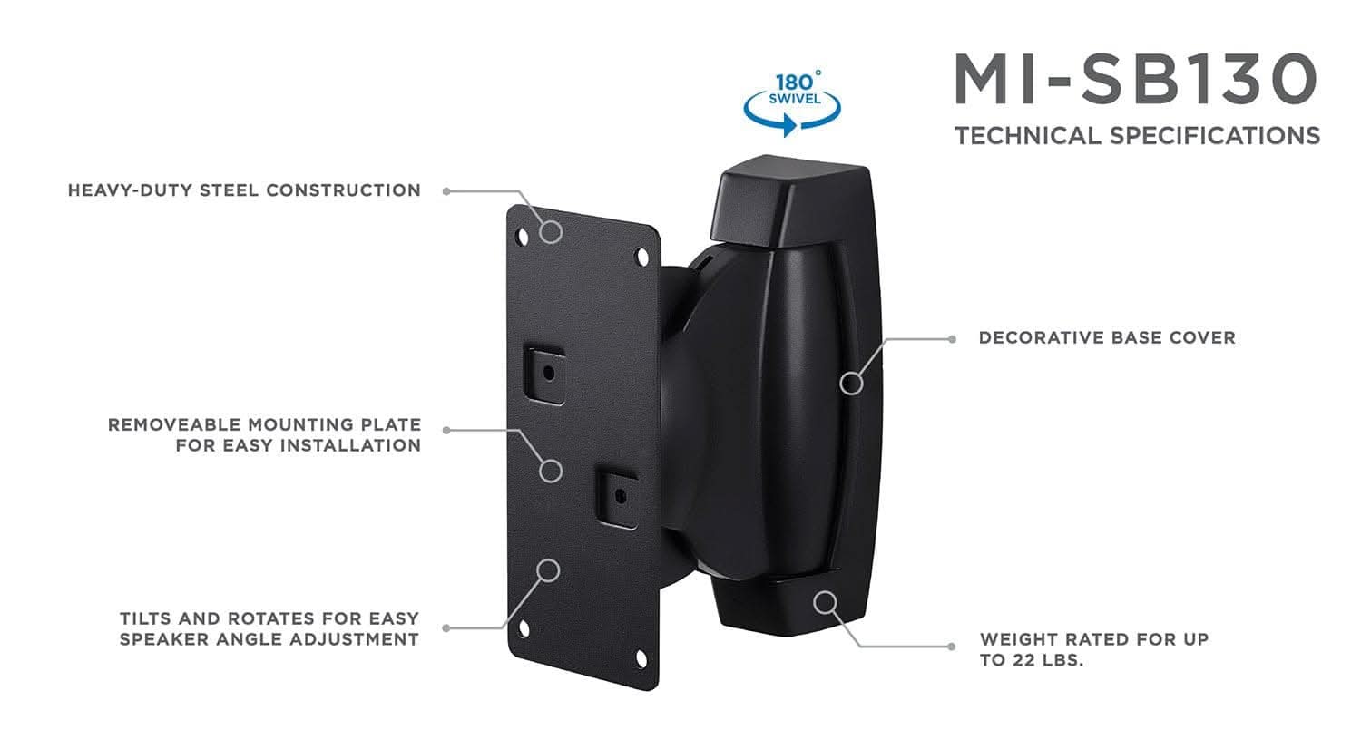 180° SWIVEL  
MI-SB130  
TECHNICAL SPECIFICATIONS  
- HEAVY-DUTY STEEL CONSTRUCTION  
- DECORATIVE BASE COVER  
- REMOVEABLE MOUNTING PLATE FOR EASY INSTALLATION  
- TILTS AND ROTATES FOR EASY SPEAKER ANGLE ADJUSTMENT  
- WEIGHT RATED FOR UP TO 22 LBS.
