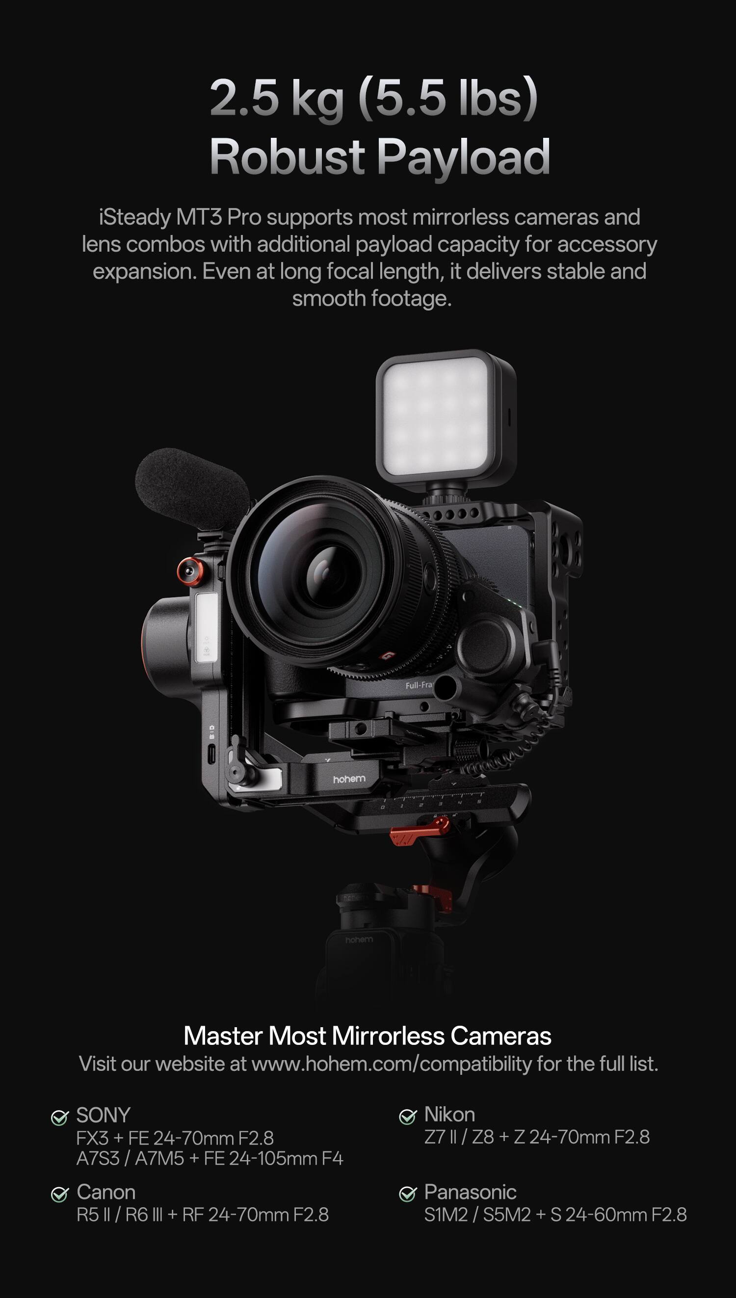 2.5 kg (5.5 lbs) Robust Payload

iSteady MT3 Pro supports most mirrorless cameras and lens combos with additional payload capacity for accessory expansion. Even at long focal length, it delivers stable and smooth footage.

Full-Framed Mirrorless Cameras

Master Most Mirrorless Cameras

Visit our website at www.hohem.com/compatibility for the full list.

- SONY FX3 + FE 24-70mm F2.8
- A7S3 / A7M5 + FE 24-105mm F4
- Canon R5 II / R6 III + RF 24-70mm F2.8
- Nikon Z7 II / Z8 + 24-70mm F2.8
- Panasonic S1M2 / S5M2 + S 24-60mm F2.8