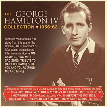 **The George Hamilton IV Collection • 1956-62**
Features most of his A & B sides from this era for the Colonial, ABC-Paramount & RCA labels, plus selected titles from his albums ON CAMPUS, SING ME A SAD SONG (TRIBUTE TO HANK WILLIAMS) & TO YOU AND YOURS (FROM ME AND MINE).
Includes all his fourteen US & UK pop & country hits from these years, including the pop Top 10s A ROSE AND A BABY RUTH, & WHY DON'T THEY UNDERSTAND, The UK Top 30 I KNOW WHERE I'M GOING, and the country Top 10s BEFORE THIS DAY ENDS, THREE STEPS TO THE PHONE & IF YOU DON'T KNOW, I AIN'T GONNA TELL YOU.