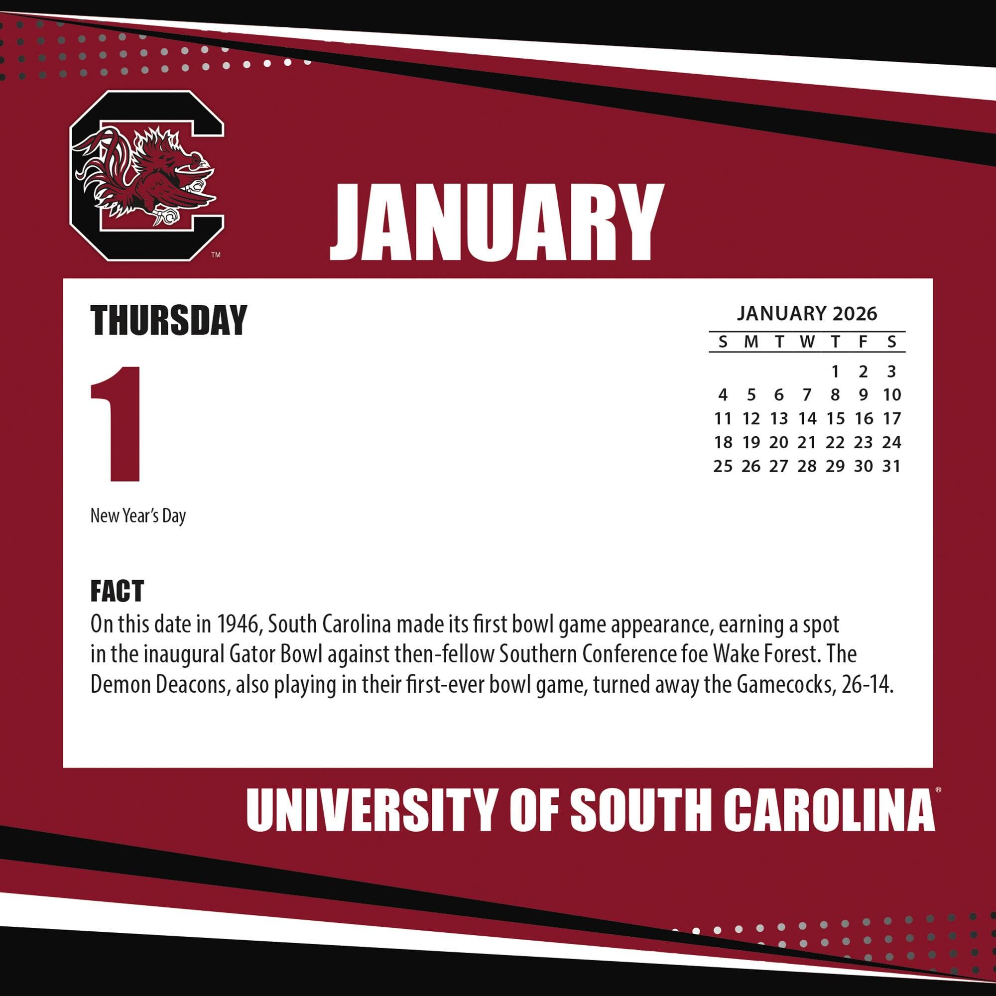 **JANUARY**

**THURSDAY 1**

New Year's Day

**FACT**

On this date in 1946, South Carolina made its first bowl game appearance, earning a spot in the inaugural Gator Bowl against then-fellow Southern Conference foe Wake Forest. The Demon Deacons, also playing in their first-ever bowl game, turned away the Gamecocks, 26-14.

**JANUARY 2026**

S M T W T F S

1 2 3

4 5 6 7 8 9 10

11 12 13 14 15 16 17

18 19 20 21 22 23 24

25 26 27 28 29 30 31

**UNIVERSITY OF SOUTH CAROLINA**