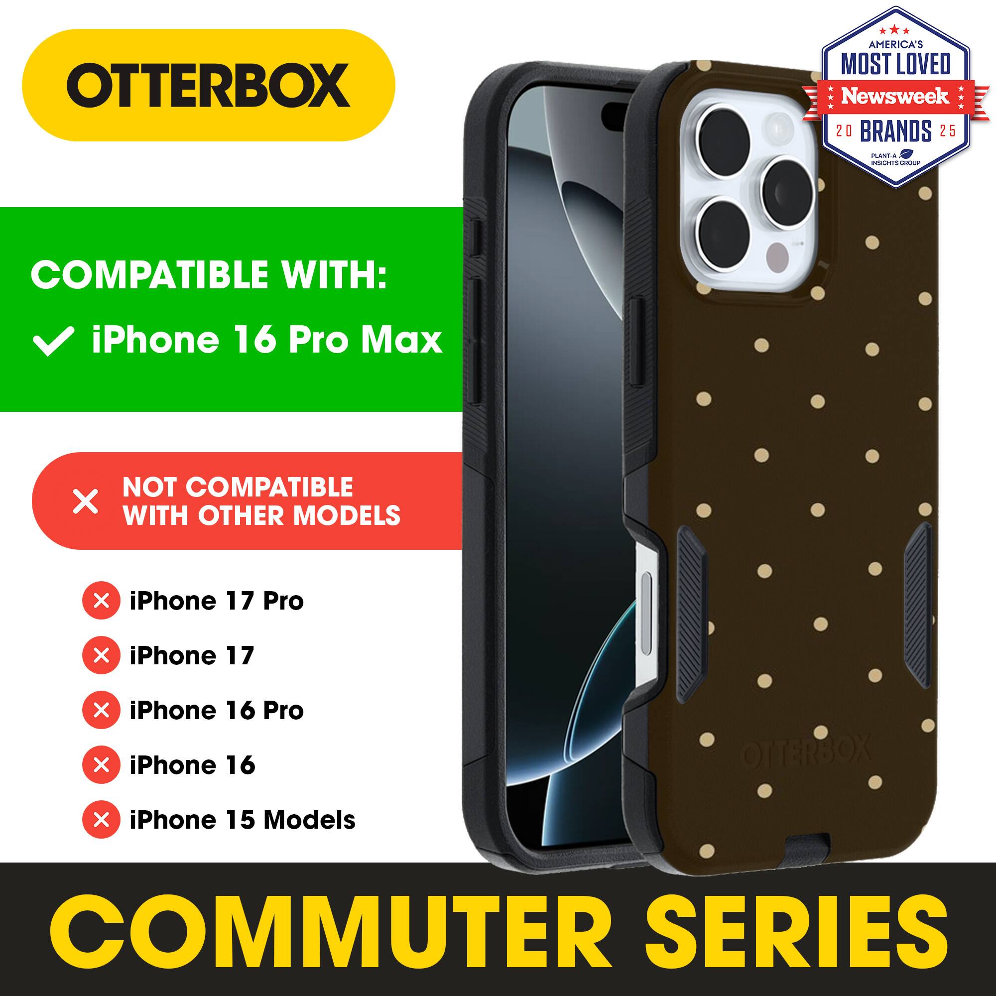 OTTERBOX  
AMERICA'S MOST LOVED  
Newsweek 20 BRANDS 25  

COMPATIBLE WITH:  
iPhone 16 Pro Max  

NOT COMPATIBLE WITH OTHER MODELS:  
iPhone 17 Pro  
iPhone 17  
iPhone 16 Pro  
iPhone 16  
iPhone 15 Models  

COMMUTER SERIES