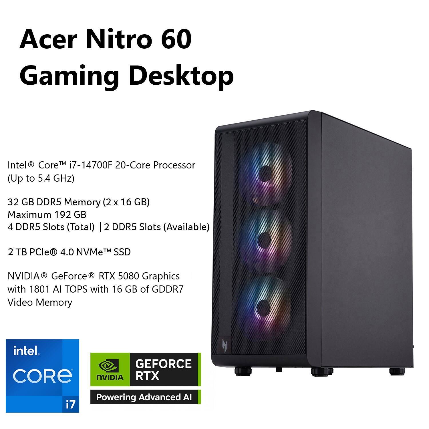 Acer Nitro 60 Gaming Desktop Intel Core i7-14700F 20-Core Processor (Up to 5.4 GHz) 32 GB DDR5 Memory (2 x 16 GB) Maximum 192 GB 4 DDR5 Slots (Total) 2 DDR5 Slots (Available) 2 TB PCle R 4.0 NVMe TM SSD NVIDIA GeForce RTX 5080 Graphics with 1801 Al TOPS with 16 GB of GDDR7 Video Memory intel. GEFORCE CORE NVIDIA RTX Powering Advanced AI.