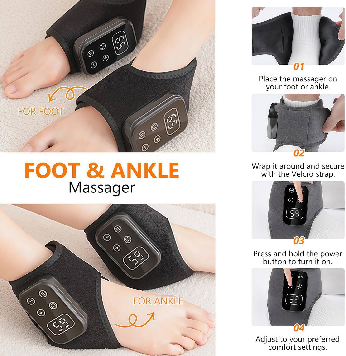 0 I + 6 S 01 Place the massager on your foot or ankle. FOR FOOT 9 S I1 + I FOOT & ANKLE Massager 02 Wrap it around and secure with the Velcro strap. S9 - I n + 59 03 Press and hold the power button to turn it on. - H1 + G FOR ANKLE 59 04 Adjust to your preferred comfort settings.
