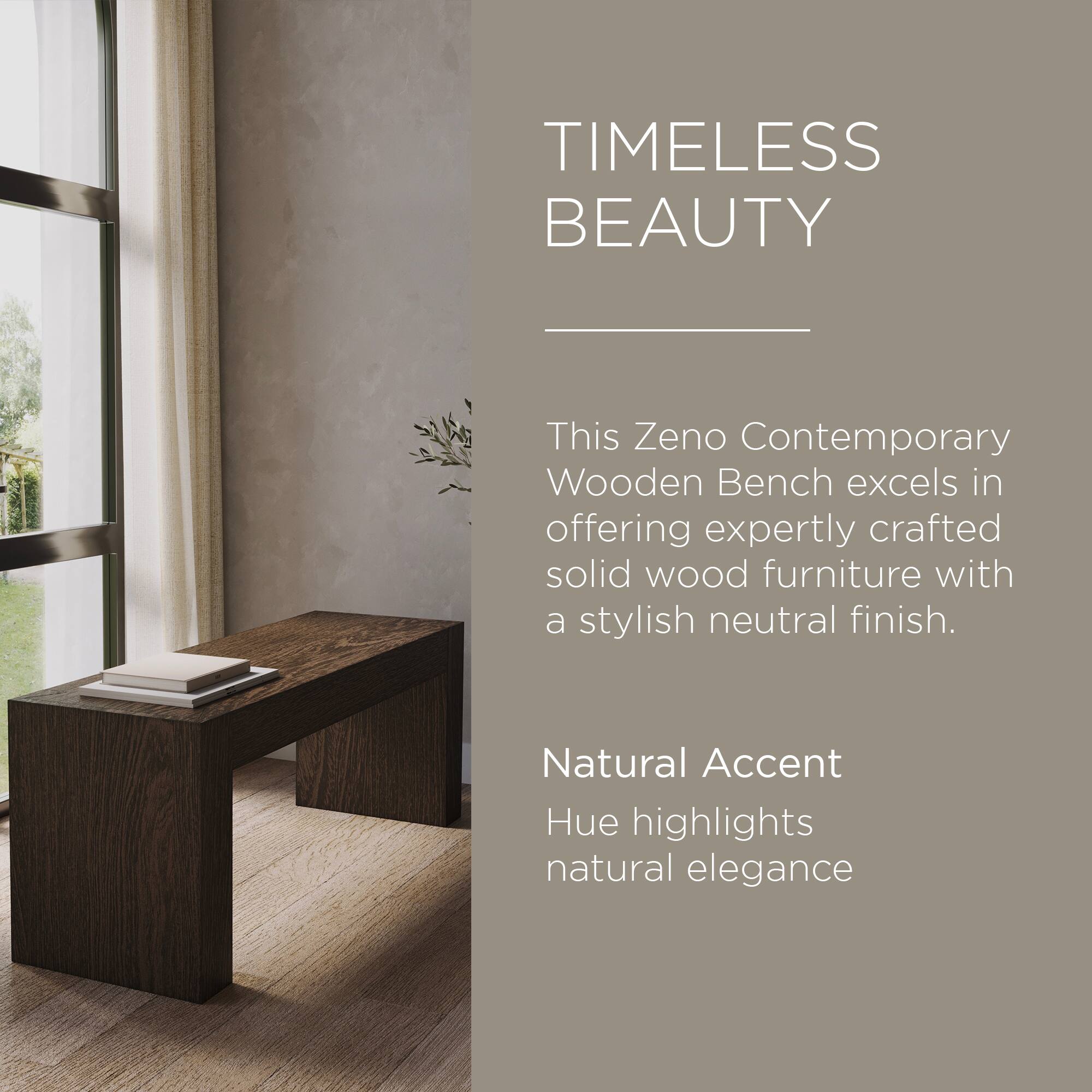 TIMELESS BEAUTY

This Zeno Contemporary Wooden Bench excels in offering expertly crafted solid wood furniture with a stylish neutral finish.

Natural Accent Hue highlights natural elegance
