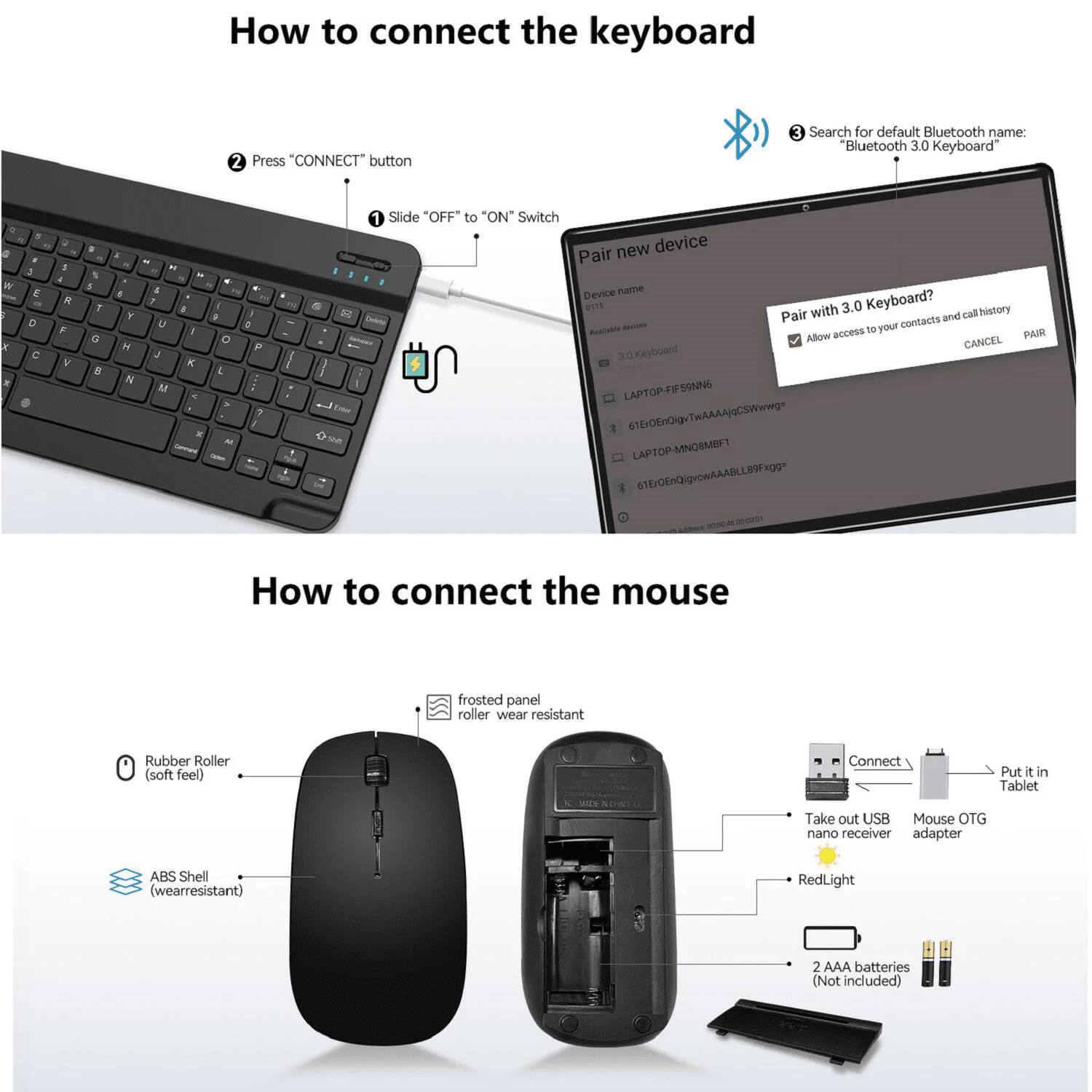 How to connect the keyboard

1. Slide "OFF" to "ON" Switch
2. Press "CONNECT" button
3. Search for default Bluetooth name: "Bluetooth 3.0 Keyboard"

Pair new device
- Device name: "3.0 Keyboard"
- Available devices: 
  - LAPTOP-FIFSSNNE
  - 61Er0EnOiguTwAAAAjqCSWwwg
  - LAPTOP-MNOSMBF
  - 61Er0EnQigrowAAABLL89Fxgg

How to connect the mouse

1. Rubber Roller (soft feel)
2. ABS Shell (wearresistant)
3. frosted panel roller wear resistant
4. Connect
5. Put it in Tablet
6. Take out USB Mouse OTG nano receiver adapter
7. RedLight
8. 2 AAA batteries (Not included)