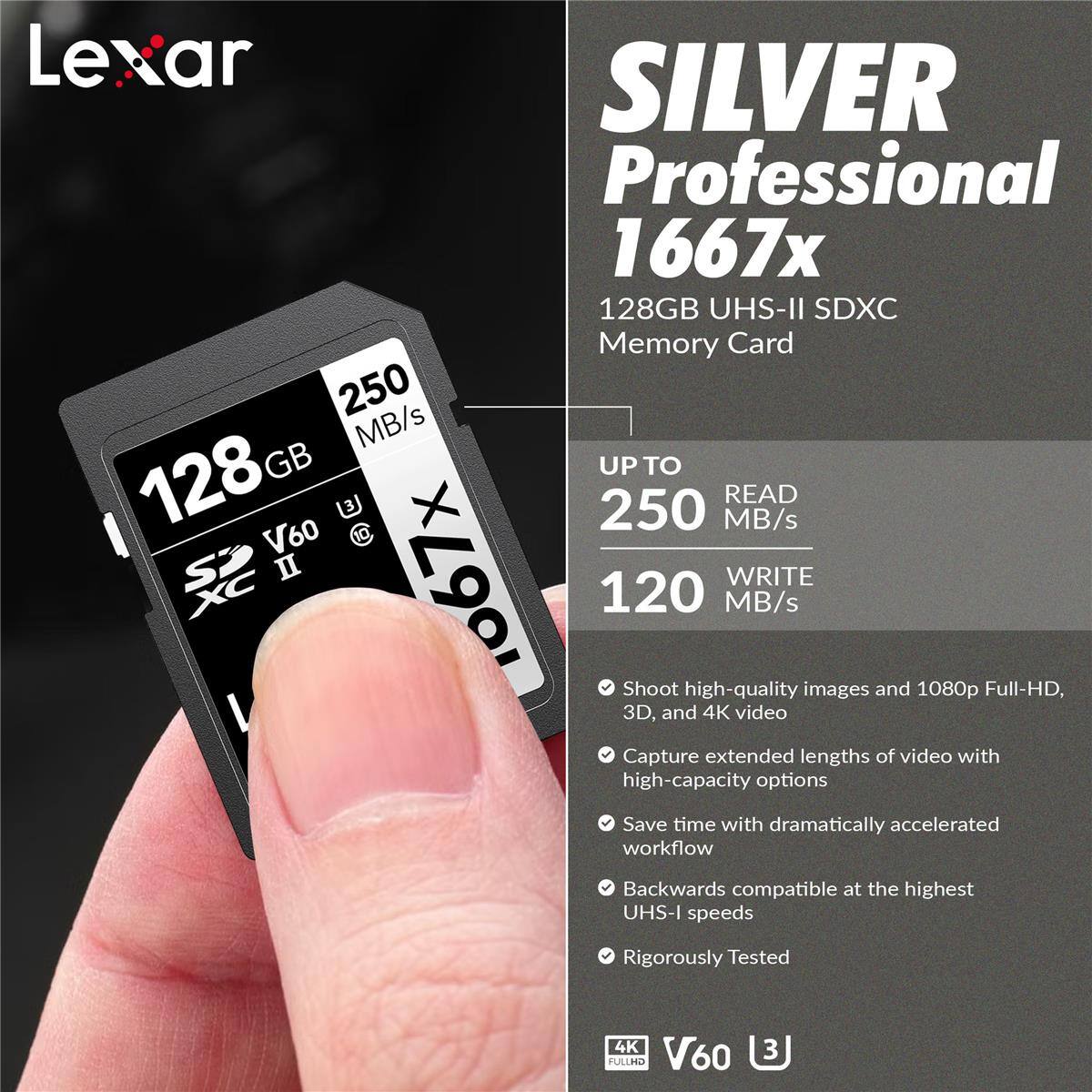 Lexar SILVER Professional 1667x 128GB UHS-II SDXC Memory Card 250 MB/s

- 128 GB
- UP TO READ 250 MB/s
- WRITE 120 MB/s
- Shoot high-quality images and 1080p Full-HD, 3D, and 4K video
- Capture extended lengths of video with high-capacity options
- Save time with dramatically accelerated workflow
- Backwards compatible at the highest UHS-I speeds
- Rigorously Tested
- 4K V60