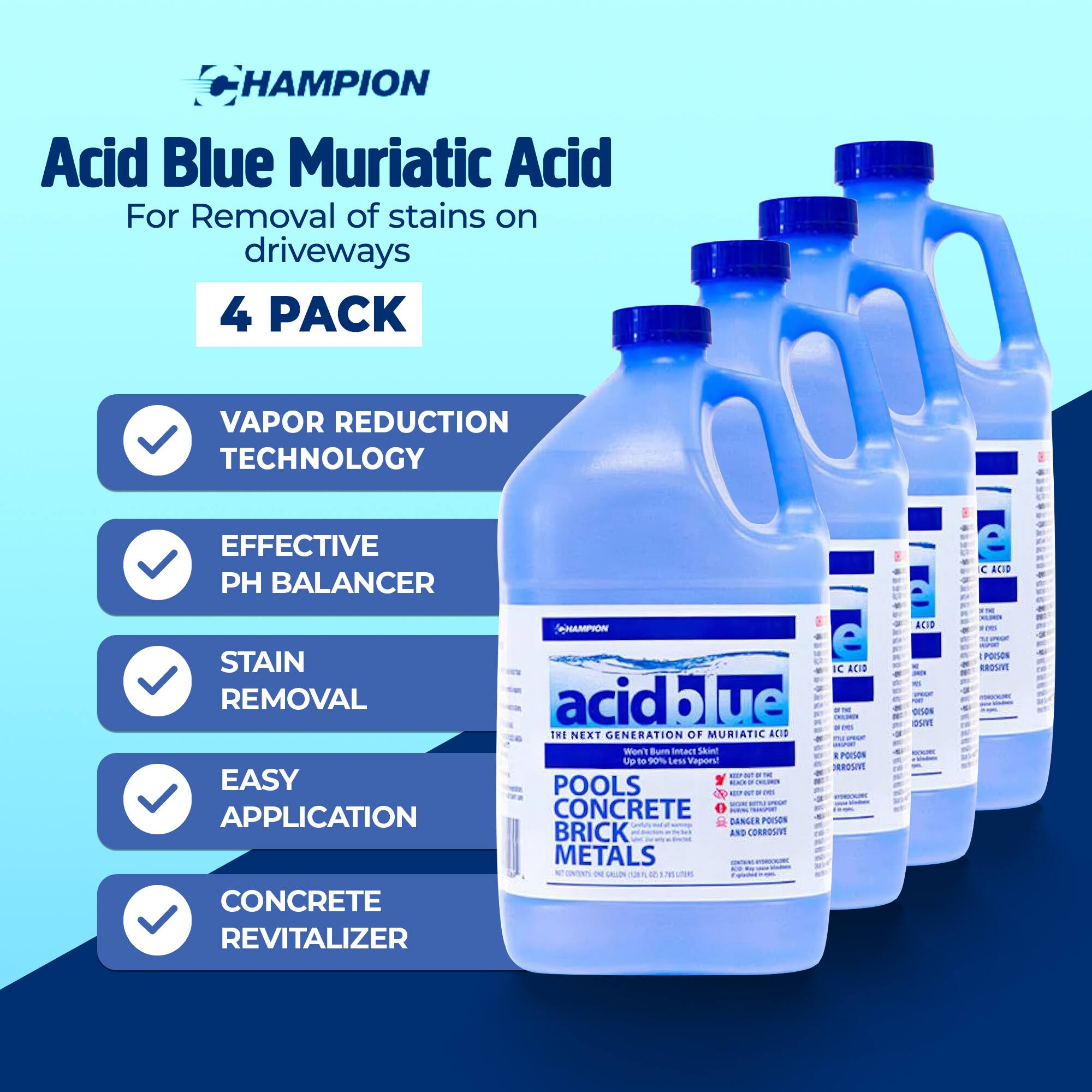 **HAMPION Acid Blue Muriatic Acid**  
For Removal of stains on driveways  
4 PACK  

- VAPOR REDUCTION TECHNOLOGY  
- EFFECTIVE PH BALANCER  
- STAIN REMOVAL  
- EASY APPLICATION  
- CONCRETE REVITALIZER  

**acid blue**  
THE NEXT GENERATION OF MURIATIC ACID  

- Up to 70% Less Vapor  
- POOLS  
- CONCRETE  
- BRICK  
- METALS  

**DANGER**  
CORROSIVE  
POISON  
IF SWALLOWED, SEEK IMMEDIATE MEDICAL ATTENTION