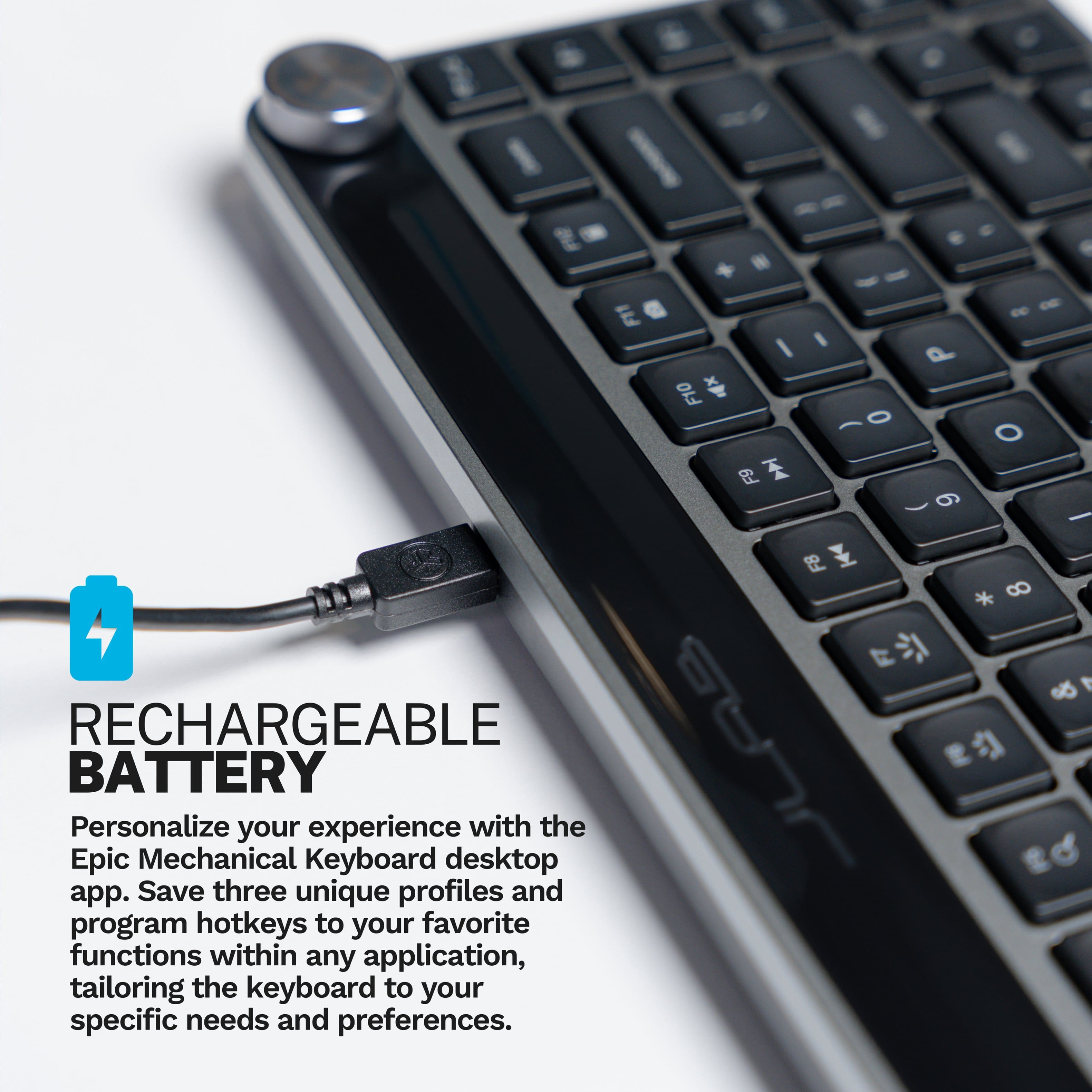 I I 1 F11 + I F10 F9 I 0 P 9 O I FB * 8 RECHARGEABLE BATTERY Personalize your experience with the Epic Mechanical Keyboard desktop app. Save three unique profiles and program hotkeys to your favorite functions within any application, tailoring the keyboard to your specific needs and preferences.