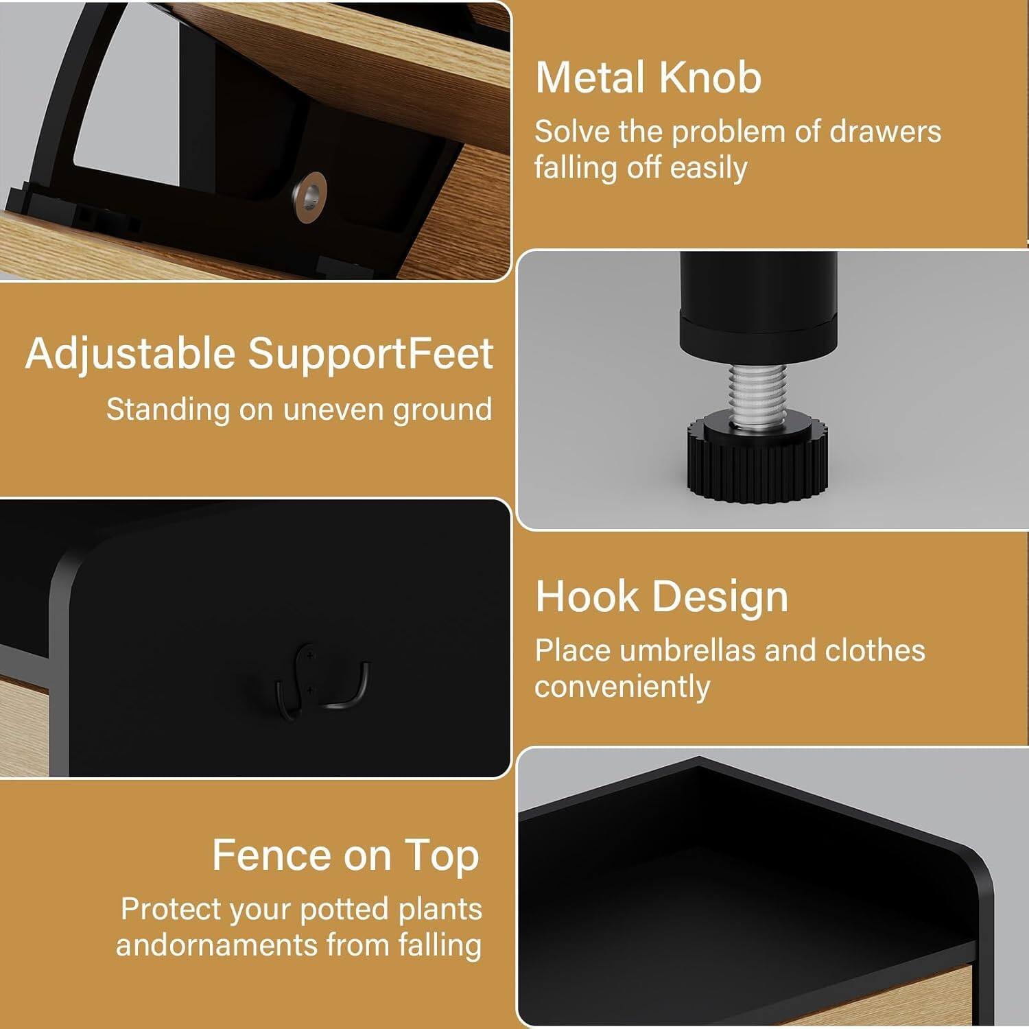- Metal Knob  
  Solve the problem of drawers falling off easily

- Adjustable Support Feet  
  Standing on uneven ground

- Hook Design  
  Place umbrellas and clothes conveniently

- Fence on Top  
  Protect your potted plants and ornaments from falling