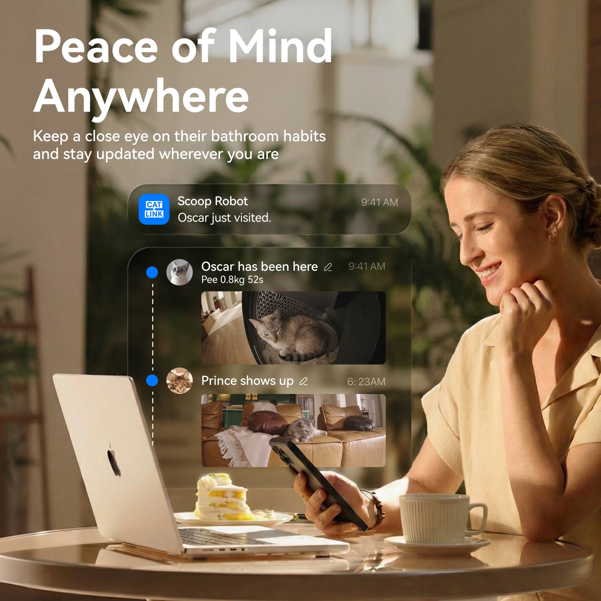 Peace of Mind Anywhere

Keep a close eye on their bathroom habits and stay updated wherever you are

CAT LINK Scoop Robot
Oscar just visited. 9:41 AM

Oscar has been here
Pee 0.8kg 52s 9:41 AM

Prince shows up 6:23 AM