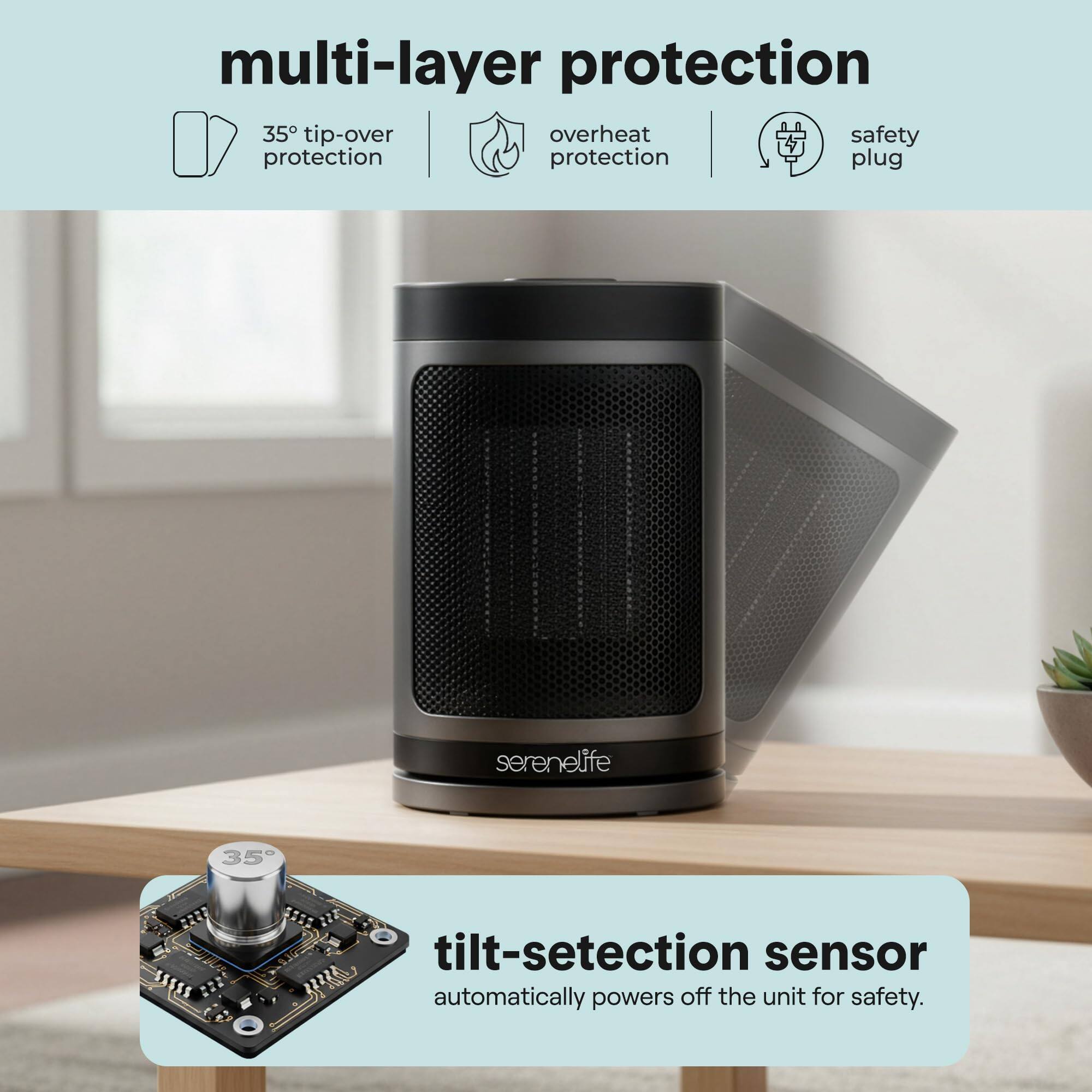multi-layer protection  
35° tip-over protection  
overheat protection  
safety plug  

tilt-detection sensor  
automatically powers off the unit for safety.