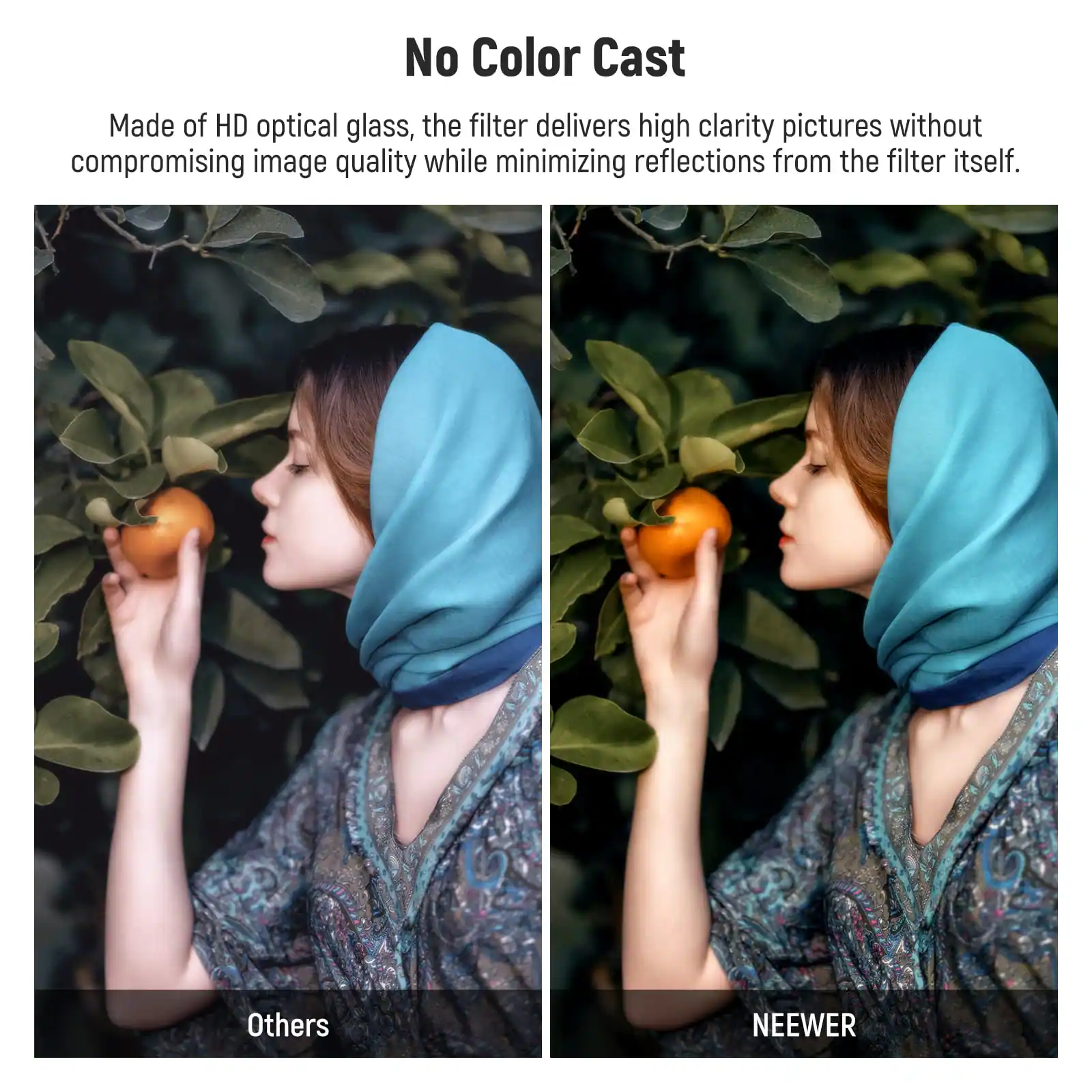 No Color Cast

Made of HD optical glass, the filter delivers high clarity pictures without compromising image quality while minimizing reflections from the filter itself.

Others

NEEWER