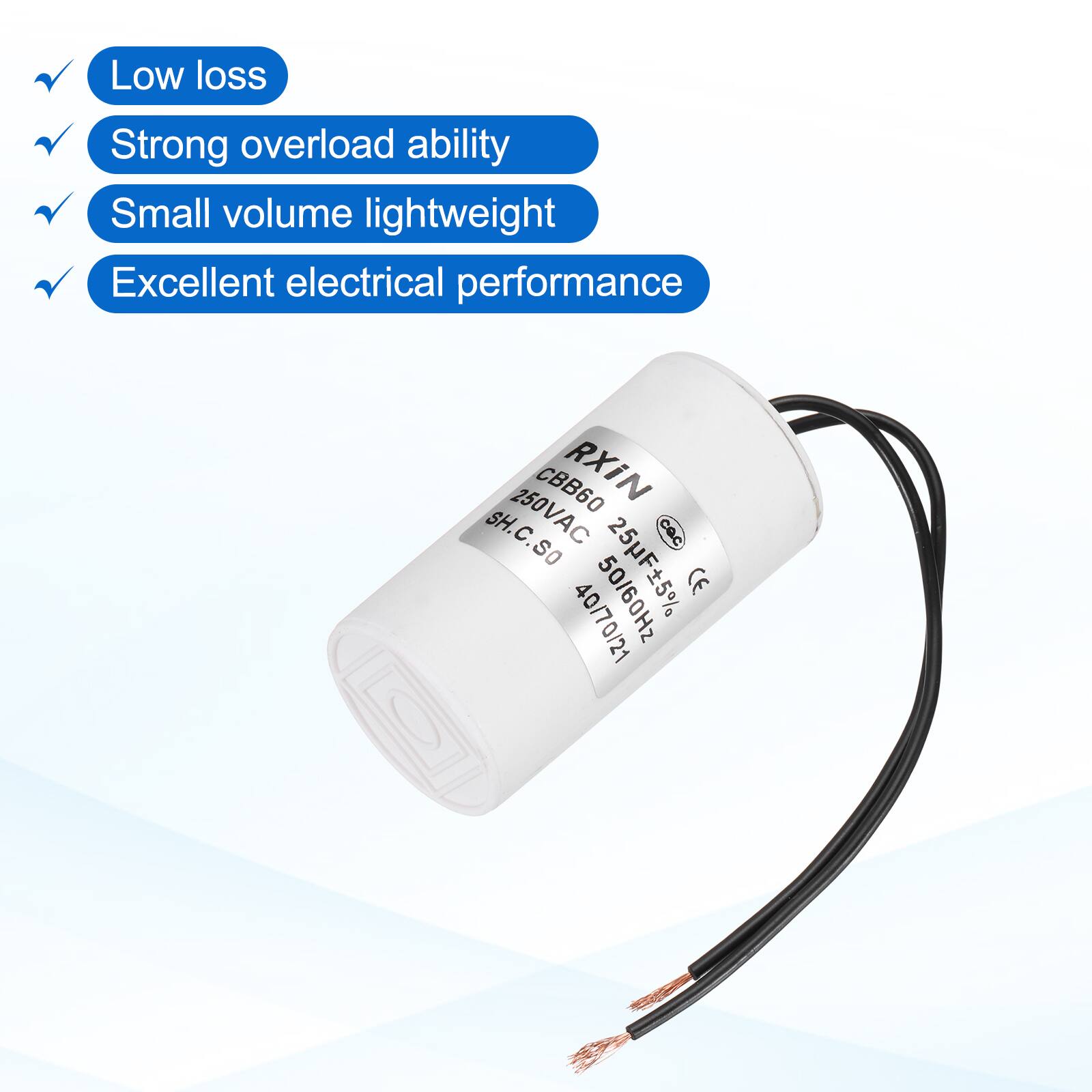 Low loss  
Strong overload ability  
Small volume lightweight  
Excellent electrical performance  

CBB60 RXIN SH.C.SO  
250VAC 25F±5%  
CE 40/70/21  
50/60Hz