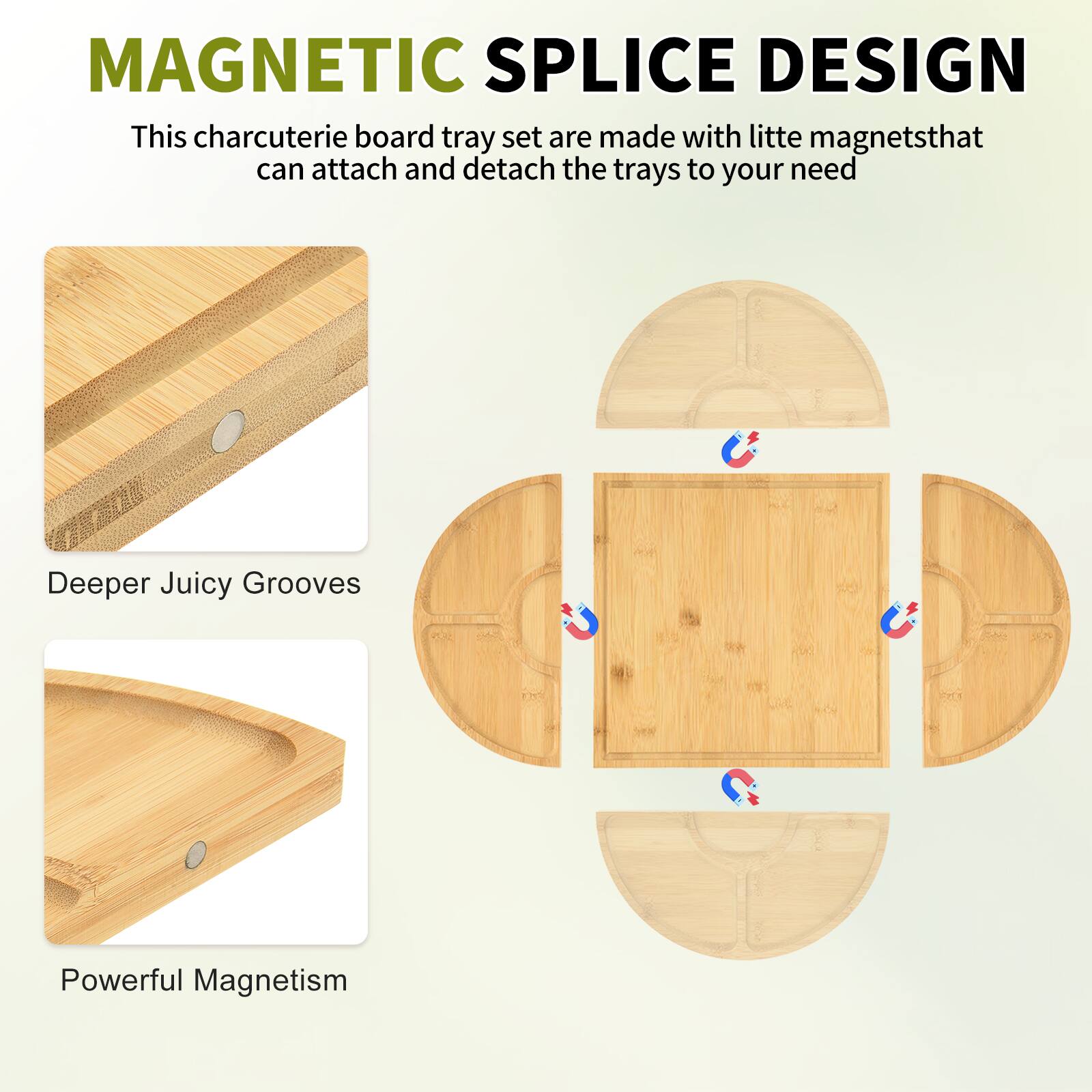 MAGNETIC SPLICE DESIGN

This charcuterie board tray set is made with little magnets that can attach and detach the trays to your need.

Deeper Juicy Grooves

Powerful Magnetism