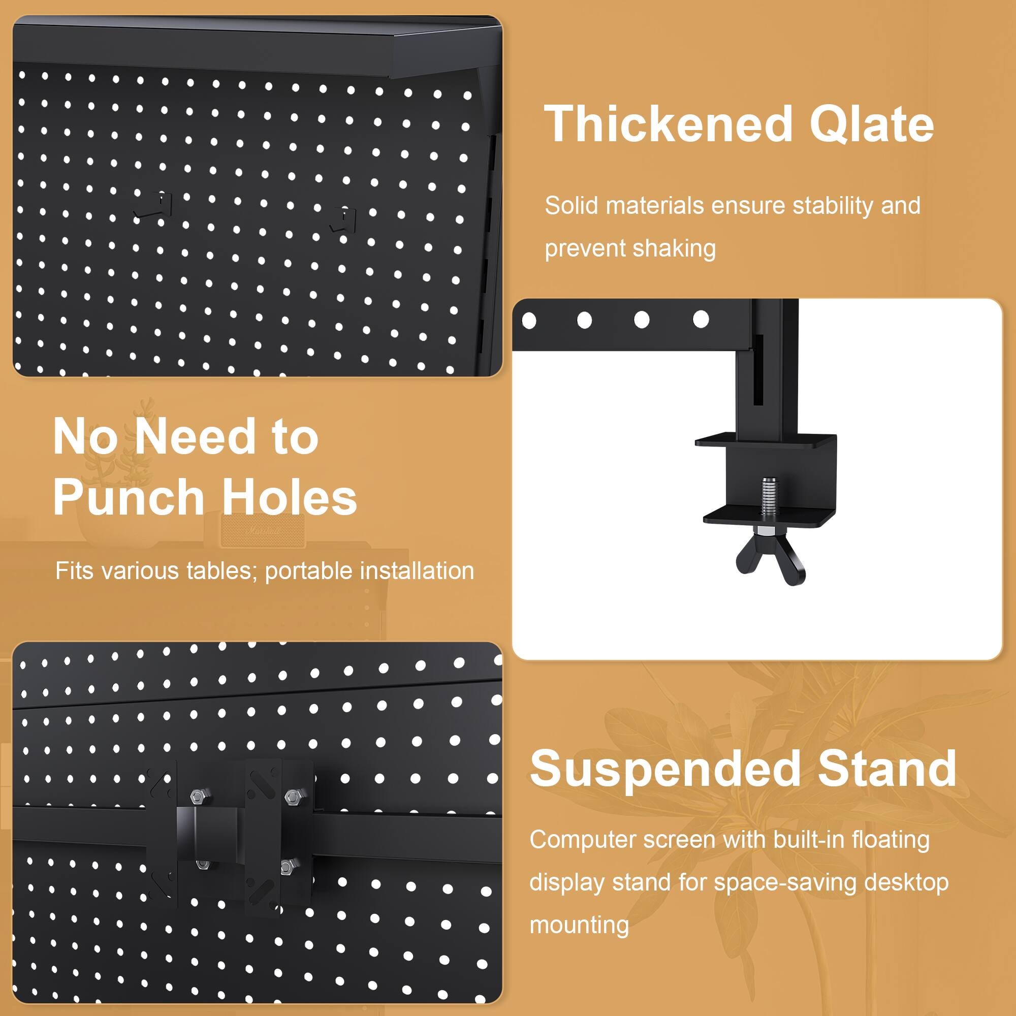 Thickened Qlate  
Solid materials ensure stability and prevent shaking  

No Need to Punch Holes  
Fits various tables; portable installation  

Suspended Stand  
Computer screen with built-in floating display stand for space-saving desktop mounting