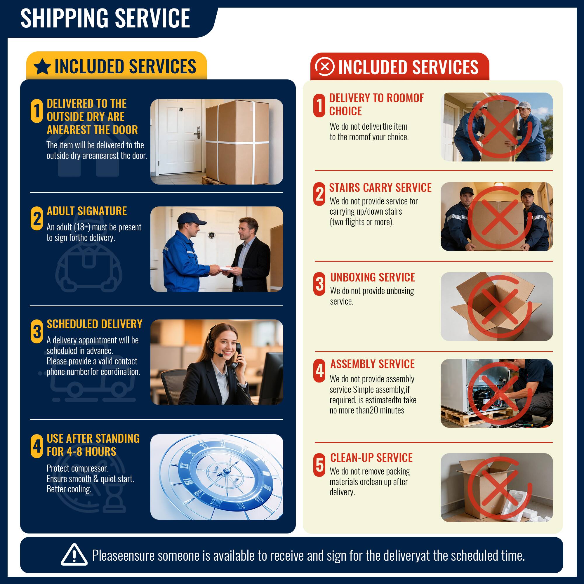 **SHIPPING SERVICE**

**INCLUDED SERVICES**

1. **DELIVERED TO THE OUTSIDE DRY ARENA NEAREST THE DOOR**  
   The item will be delivered to the outside dry area nearest the door.

2. **ADULT SIGNATURE**  
   An adult (18+) must be present to sign for the delivery.

3. **SCHEDULED DELIVERY**  
   A delivery appointment will be scheduled in advance. Please provide a valid contact phone number for coordination.

4. **USE AFTER STANDING FOR 4-8 HOURS**  
   Protect compressor. Ensure smooth & quiet start. Better cooling.

**INCLUDED SERVICES**

1. **DELIVERY TO ROOM OF CHOICE**  
   We do not deliver the item to the room of your choice.

2. **STAIRS CARRY SERVICE**  
   We do not provide service for carrying up/down stairs (two flights or more).

3. **UNBOXING SERVICE**  
   We do not provide unboxing service.

4. **ASSEMBLY SERVICE**  
   We do not provide assembly service. Simple assembly, if required, is estimated to take no more than 20 minutes.

5. **CLEAN-UP SERVICE**  
   We do not remove packing