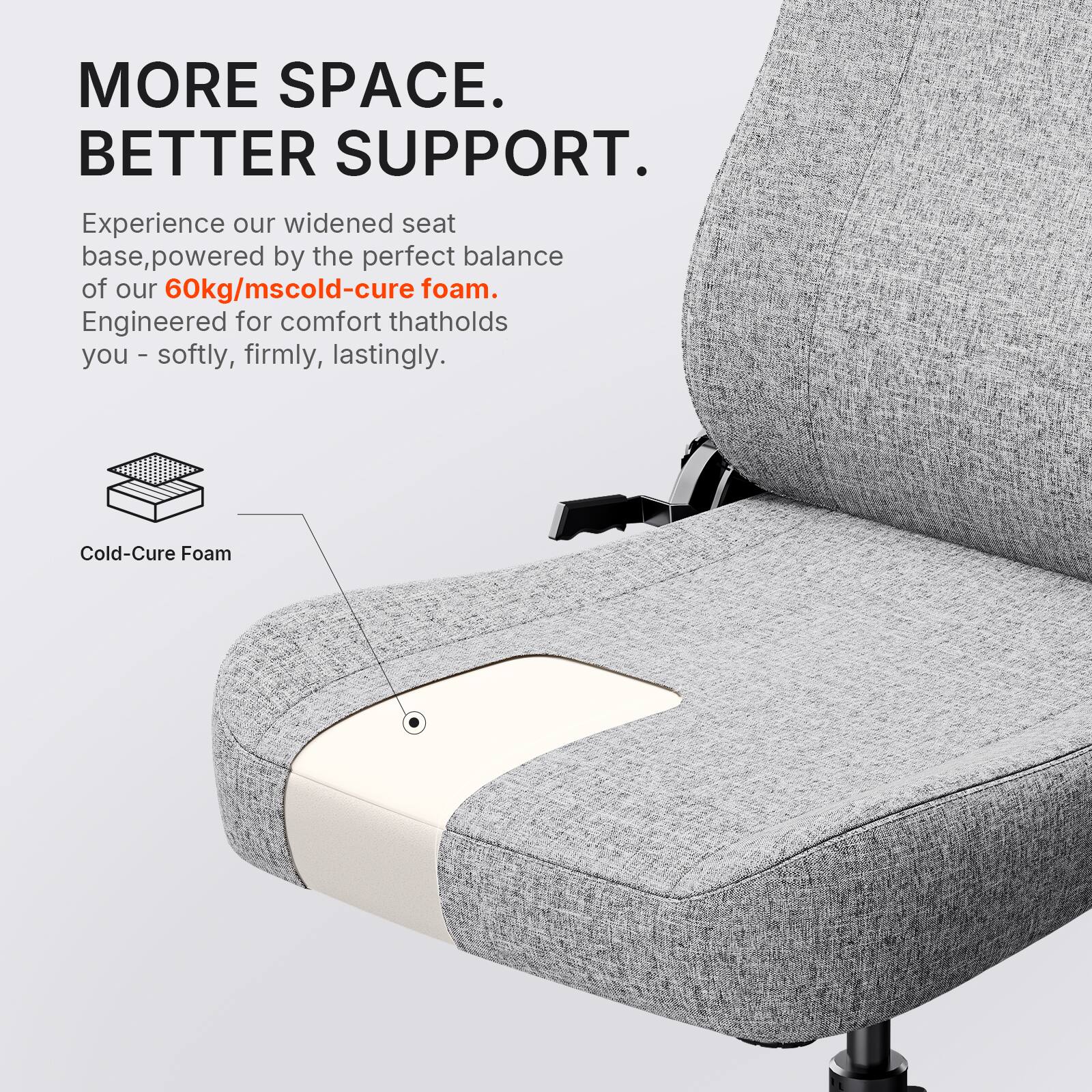 MORE SPACE. BETTER SUPPORT.  
Experience our widened seat base, powered by the perfect balance of our 60kg/mscold-cure foam. Engineered for comfort that holds you - softly, firmly, lastingly.  
Cold-Cure Foam