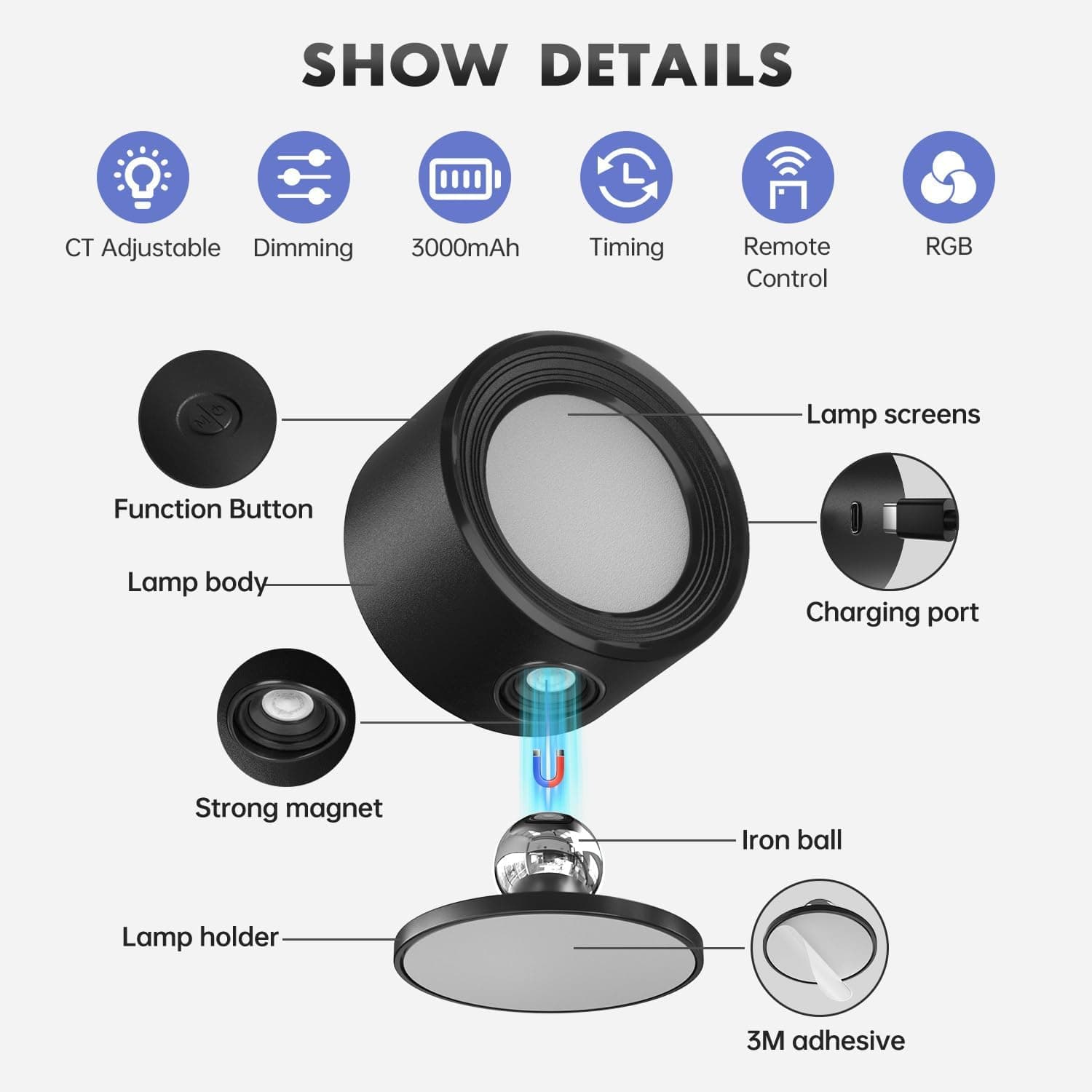 SHOW DETAILS

- CT Adjustable
- Dimming
- 3000mAh
- Timing
- Remote Control
- RGB

- Function Button
- Lamp screens
- Lamp body
- Charging port
- Strong magnet
- Iron ball
- Lamp holder
- 3M adhesive