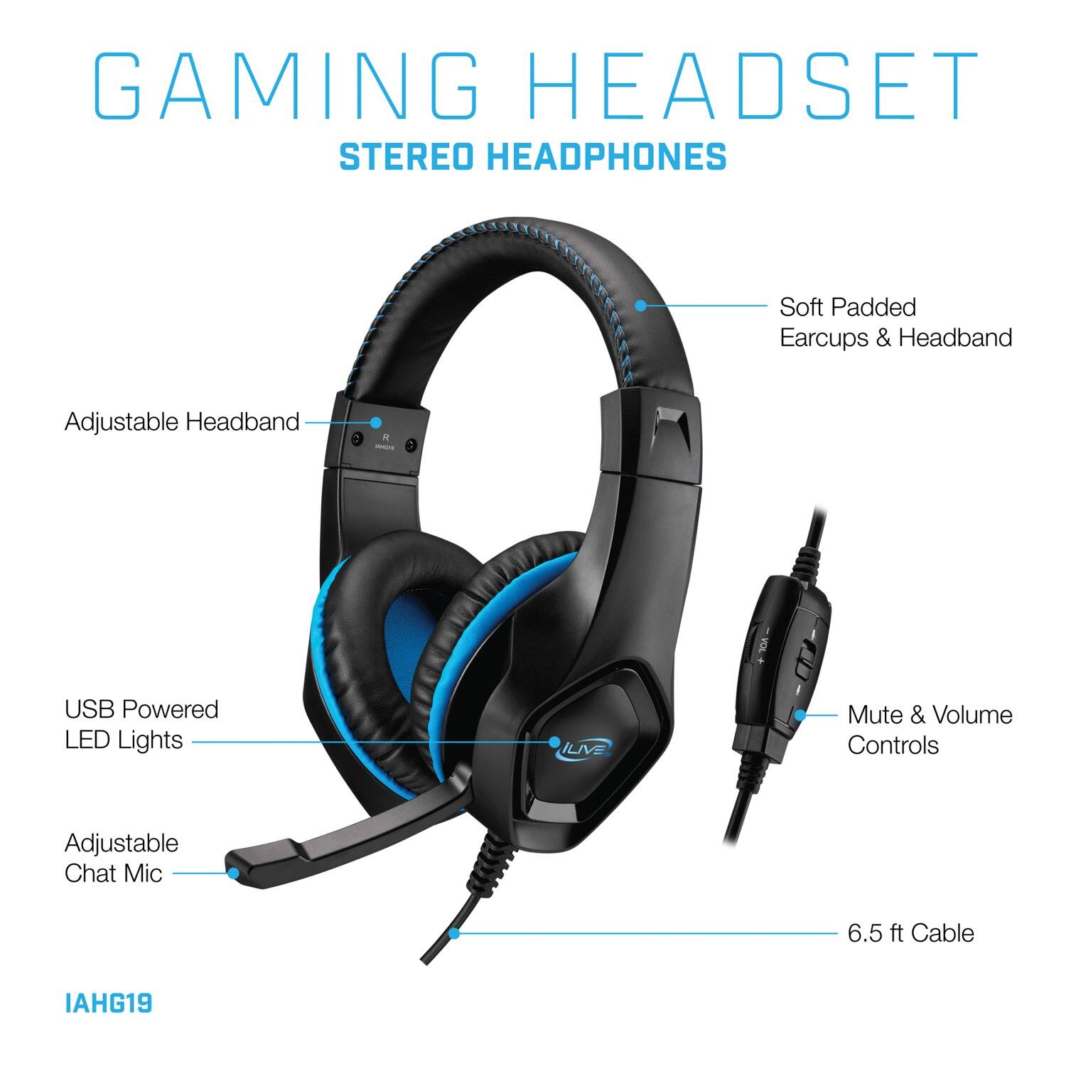 GAMING HEADSET  
STEREO HEADPHONES  

- Soft Padded Earcups & Headband  
- Adjustable Headband  
- USB Powered LED Lights  
- Mute & Volume Controls  
- Adjustable Chat Mic  
- 6.5 ft Cable  

IAHG19