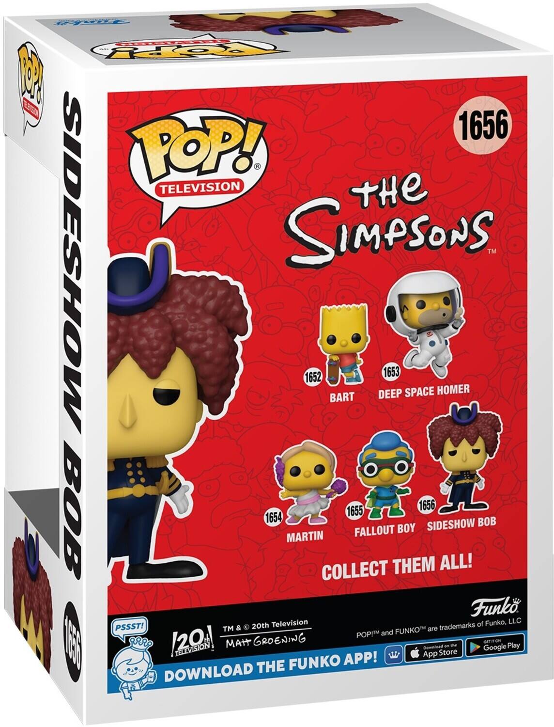 POP! - TELEVISION
tHe SIDESHOW SIMPSONS
TM
1652 BART
1653 DEEP SPACE HOMER
1654 MARTIN
1655 FALLOUT BOY
1656 SIDESHOW BOB
COLLECT THEM ALL!
Funko
Television of Funko, LLC
PSSST!
TM & 20th are trademarks POPIM and FUNKOTM
120
MAIT GROENING
an d oET
App Store
FUNKO APP!
DOWNLOAD THE