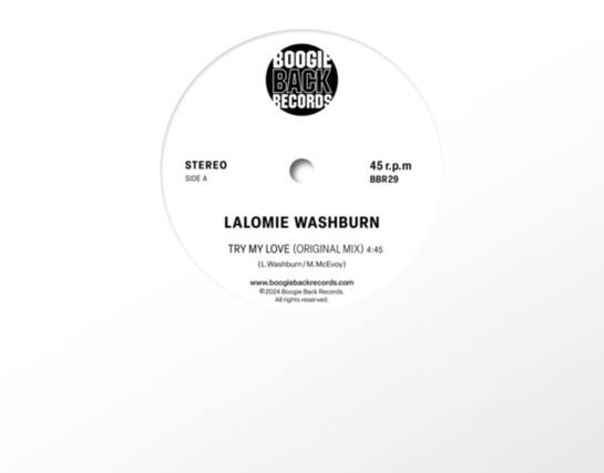 BOOGIE BACK RECORDS
STEREO SIDE A
45 r.p.m
BBR29
LALOMIE WASHBURN
TRY MY LOVE (ORIGINAL MIX) 4:45
(L. Washburn / M. McEvoy)
www.boogiebackrecords.com
©2024 Boogie Back Records.
All rights reserved.