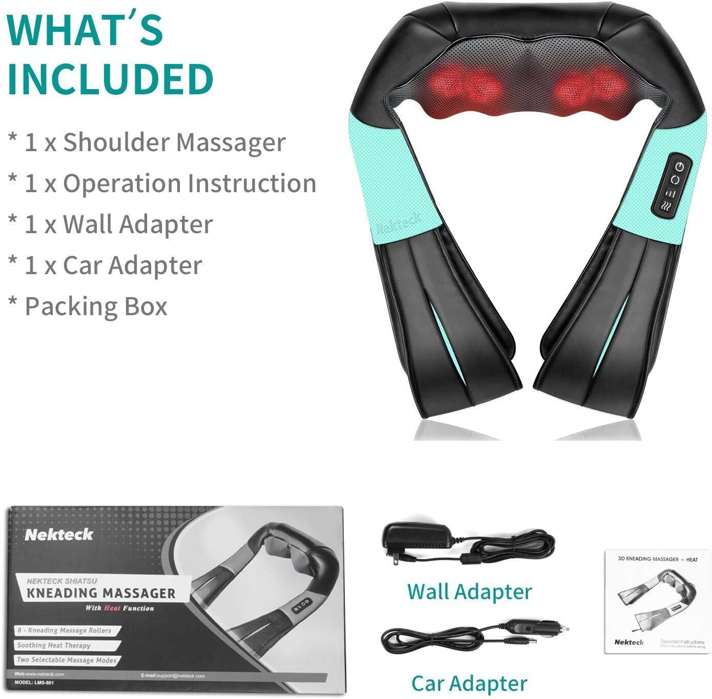 WHAT'S INCLUDED
* 1 x Shoulder Massager
* 1 x Operation Instruction
* 1 x Wall Adapter
* 1 x Car Adapter
* Packing Box

Nekteck
Nekteck SHIATSU KNEADING MASSAGER With Heat Function
8 Kneading Massage Rollers
Soothing Heat Therapy
Two Selectable Massage Modes
Model: LMS-01
Wall Adapter
Car Adapter