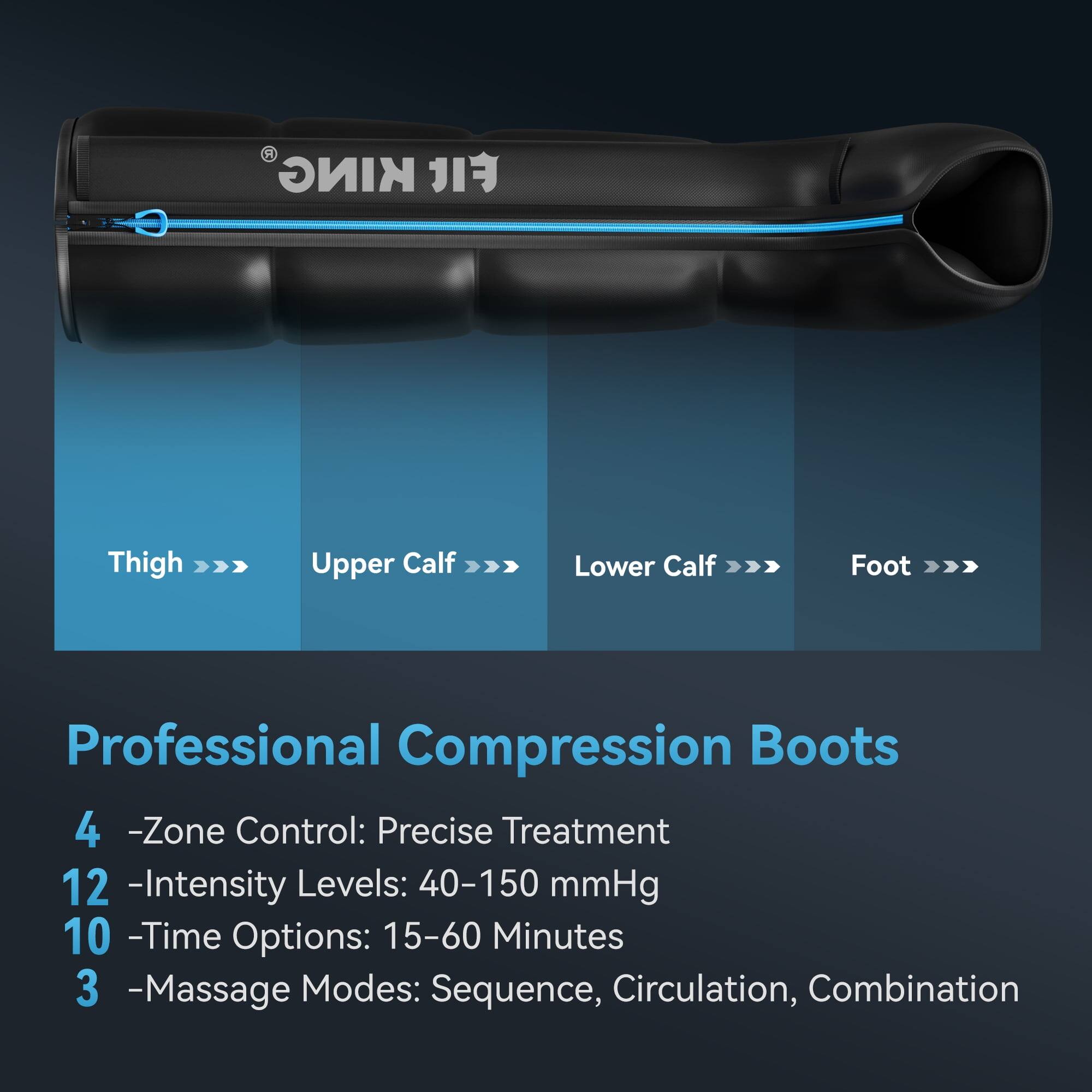 KING FI

Thigh >>>  
Upper Calf >>>  
Lower Calf >>>  
Foot >>>  

Professional Compression Boots  
4 -Zone Control: Precise Treatment  
12 -Intensity Levels: 40-150 mmHg  
10 -Time Options: 15-60 Minutes  
3 -Massage Modes: Sequence, Circulation, Combination
