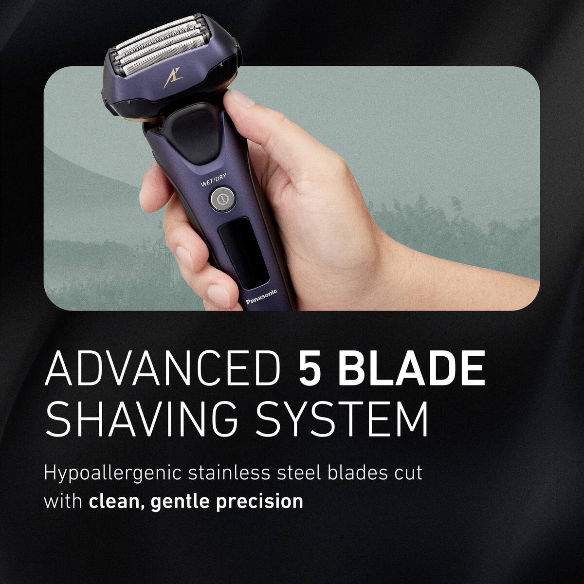 WET/DRY  
Panasonic  
ADVANCED 5 BLADE SHAVING SYSTEM  
Hypoallergenic stainless steel blades cut with clean, gentle precision