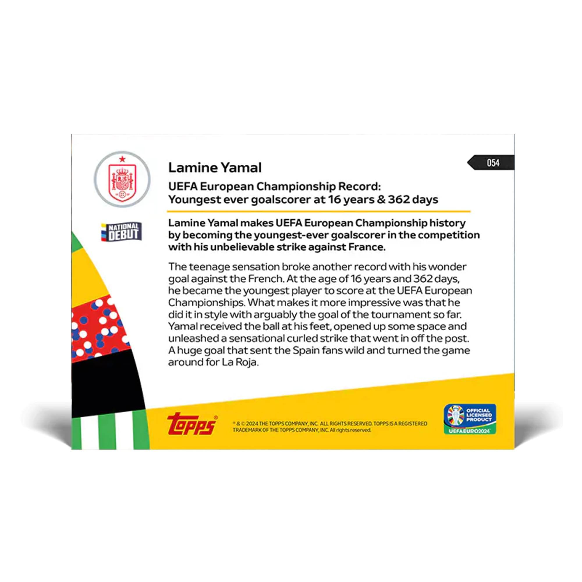 Lamine Yamal UEFA European Championship Record: Youngest ever goalscorer at 16 years & 362 days

NATIONAL DEBUT

Lamine Yamal makes UEFA European Championship history by becoming the youngest-ever goalscorer in the competition with his unbelievable strike against France. The teenage sensation broke another record with his wonder goal against the French. At the age of 16 years and 362 days, he became the youngest player to score at the UEFA European Championships. What makes it more impressive was that he did it in style with arguably the goal of the tournament so far. Yamal received the ball at his feet, opened up some space and unleashed a sensational curled strike that went in off the post. A huge goal that sent the Spain fans wild and turned the game around for La Roja.

topps 2024

THE TOPPS COMPANY INC ALL RIGHTS RESERVED TOPPS REGISTERED TRADEMARK THE TOPPS COMPANY INC

OFFICIAL LICENSED PRODUCT

UEFA EURO 2024