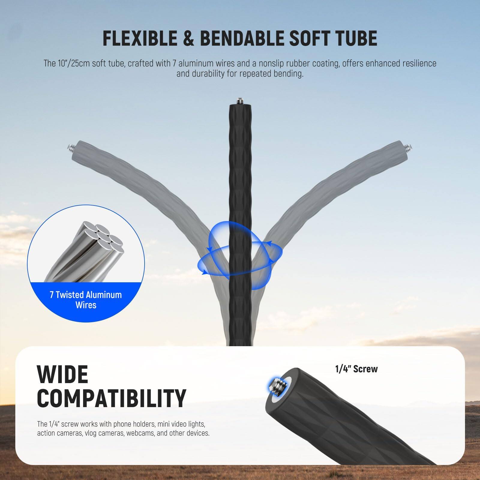 FLEXIBLE & BENDABLE SOFT TUBE

The 10"/25cm soft tube, crafted with 7 aluminum wires and a nonslip rubber coating, offers enhanced resilience and durability for repeated bending.

7 Twisted Aluminum Wires

WIDE COMPATIBILITY

The 1/4" screw works with phone holders, mini video lights, action cameras, vlog cameras, webcams, and other devices.