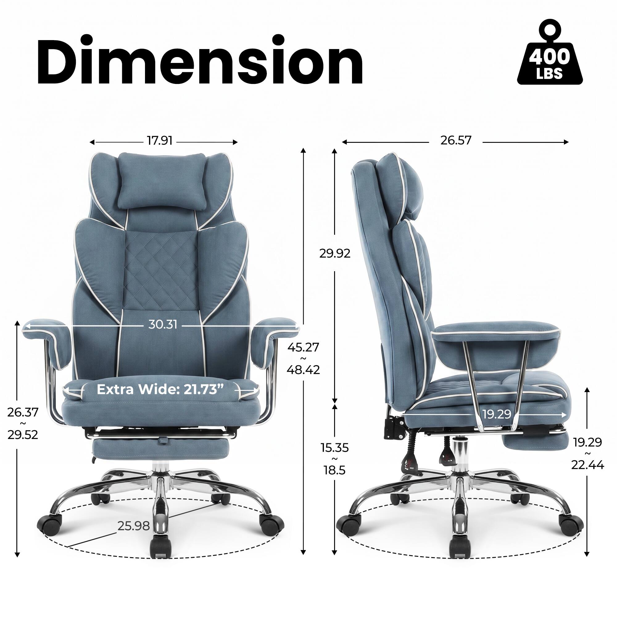 Dimension  
400 LBS  
17.91  
26.57  
29.92  
30.31  
Extra Wide: 21.73"  
45.27 ~ 48.42  
26.37 ~ 29.52  
15.35 ~ 18.5  
19.29  
19.29 ~ 22.44  
25.98