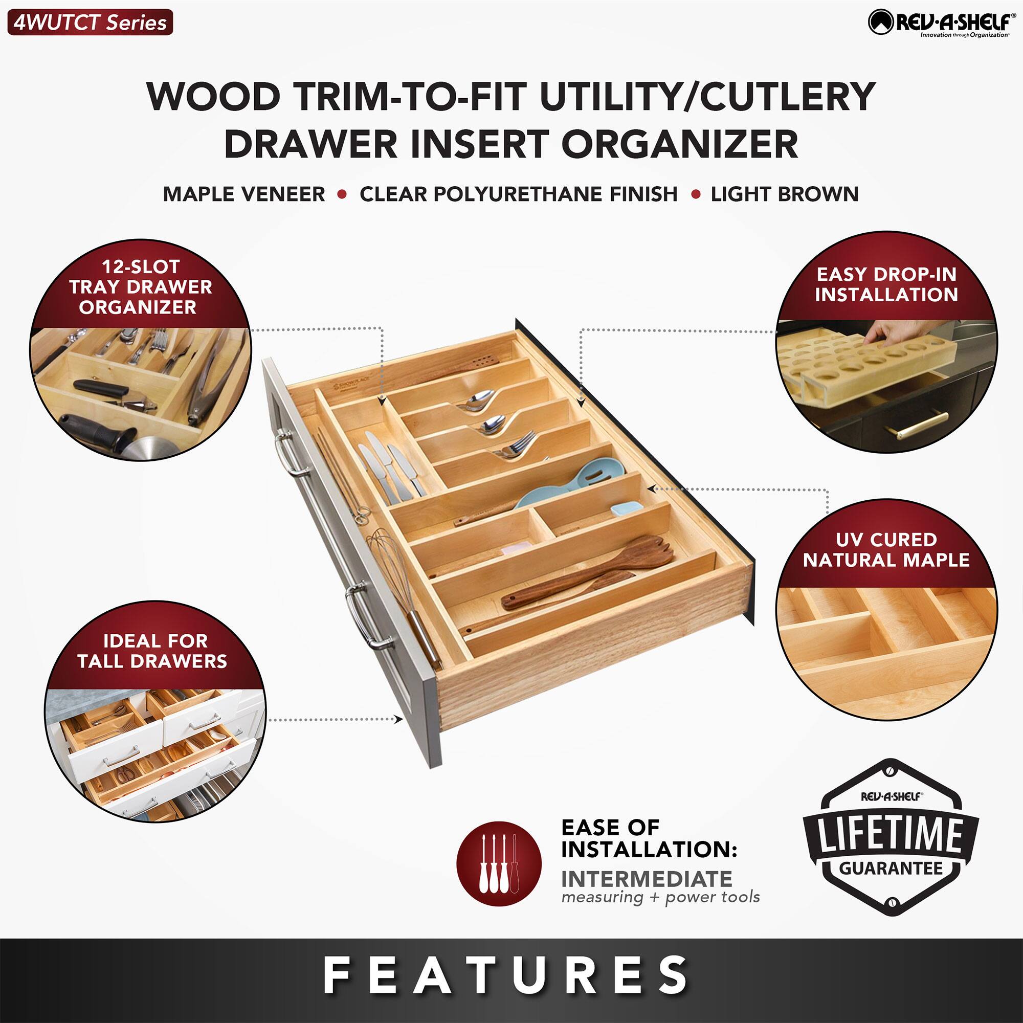 4WUTCT Series

WOOD TRIM-TO-FIT UTILITY/CUTLERY DRAWER INSERT ORGANIZER

MAPLE VENEER • CLEAR POLYURETHANE FINISH • LIGHT BROWN

12-SLOT TRAY DRAWER ORGANIZER

EASY DROP-IN INSTALLATION

IDEAL FOR TALL DRAWERS

UV CURED NATURAL MAPLE

EASE OF INSTALLATION: INTERMEDIATE (measuring + power tools)

LIFETIME GUARANTEE

FEATURES