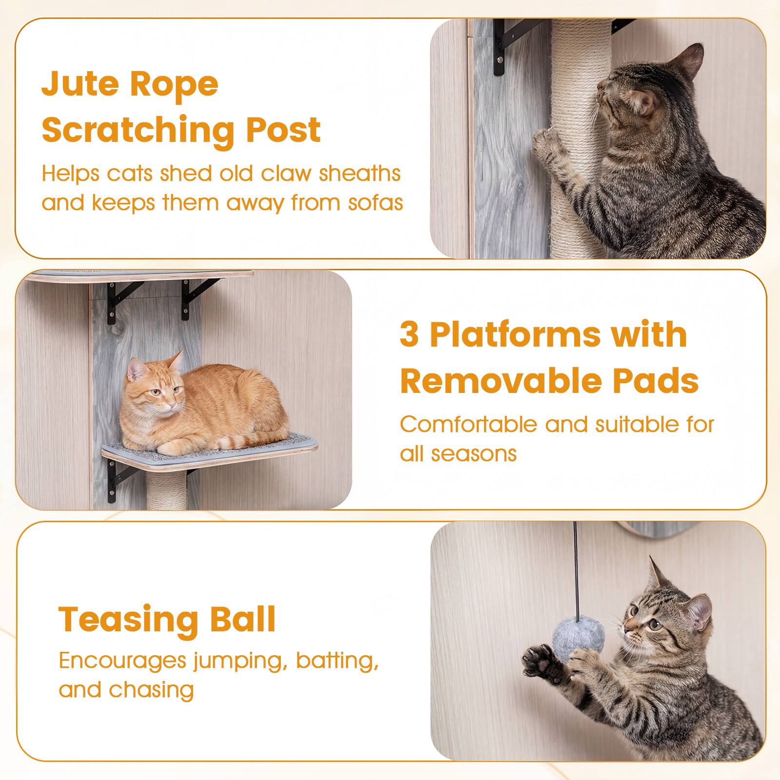 Jute Rope Scratching Post  
Helps cats shed old claw sheaths and keeps them away from sofas  

3 Platforms with Removable Pads  
Comfortable and suitable for all seasons  

Teasing Ball  
Encourages jumping, batting, and chasing