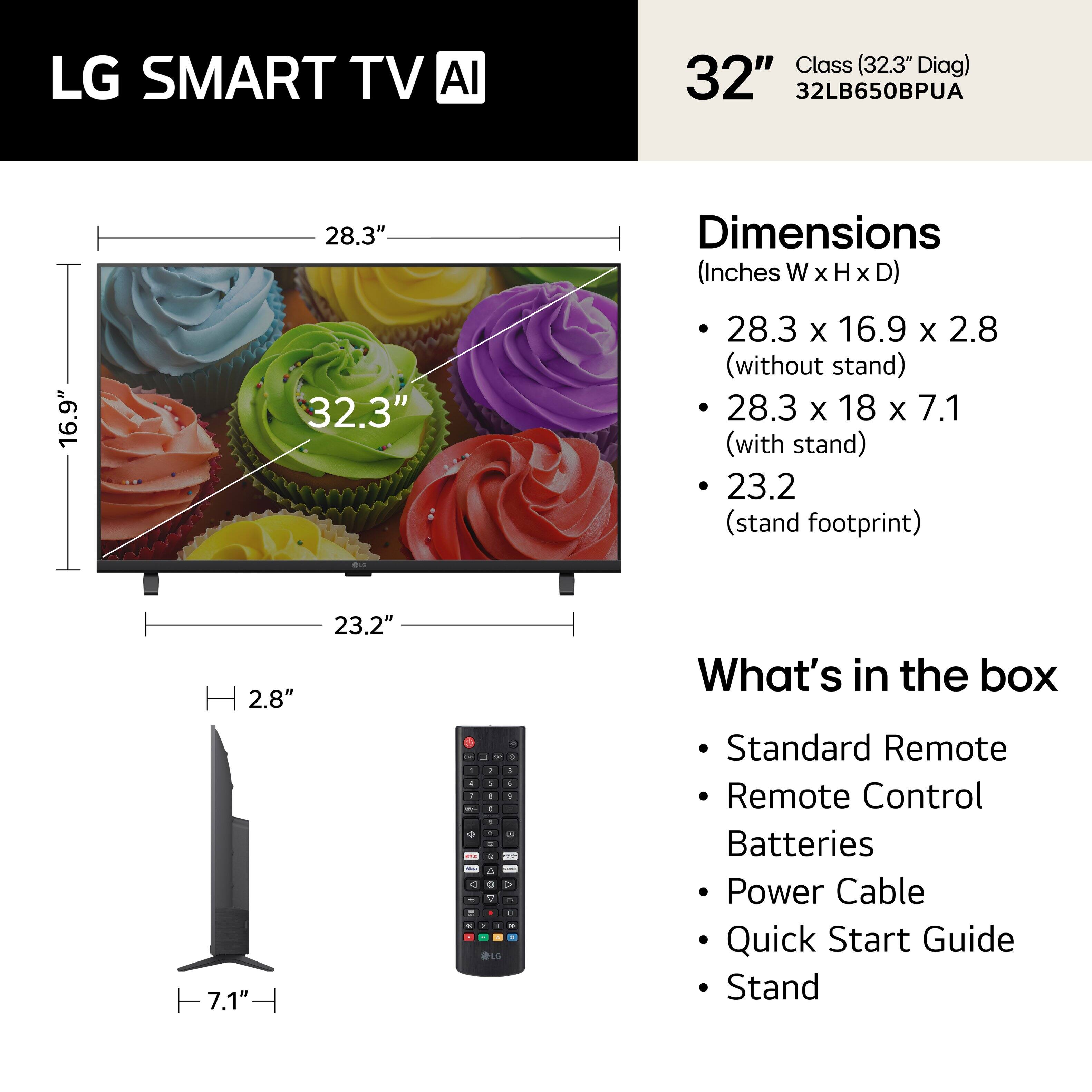 LG SMART TV AI Class (32.3" Diag) 32" 32LB650BPUA

Dimensions (Inches W x H x D)
- 28.3" x 16.9" x 2.8" (without stand)
- 28.3" x 18" x 7.1" (with stand)
- 23.2" (stand footprint)

What's in the box
- Standard Remote
- Remote Control
- Batteries
- Power Cable
- Quick Start Guide
- Stand