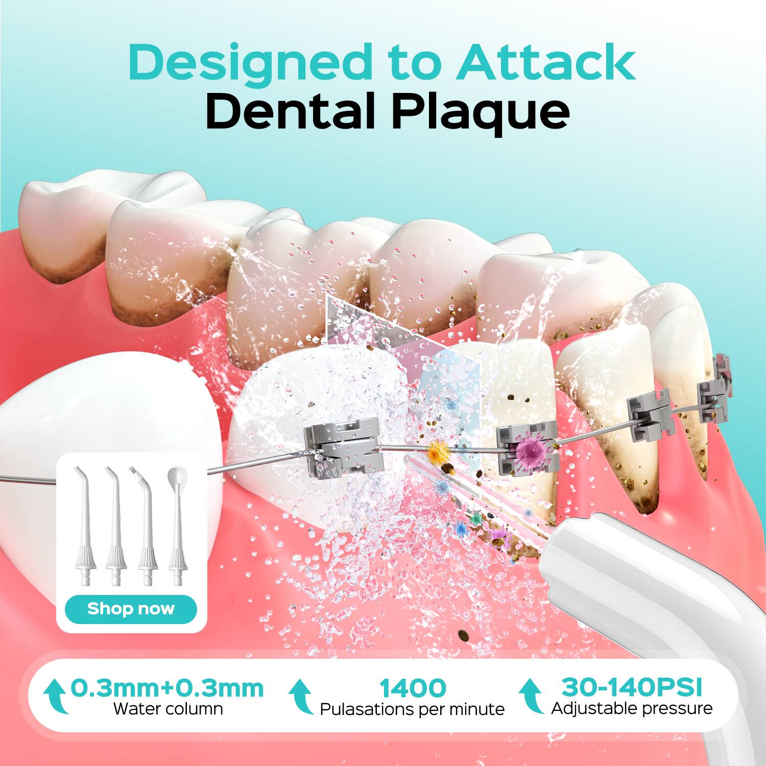 Designed to Attack Dental Plaque  
Shop now  
0.3mm+0.3mm  
1400 Pulsations per minute  
30-140PSI Adjustable pressure