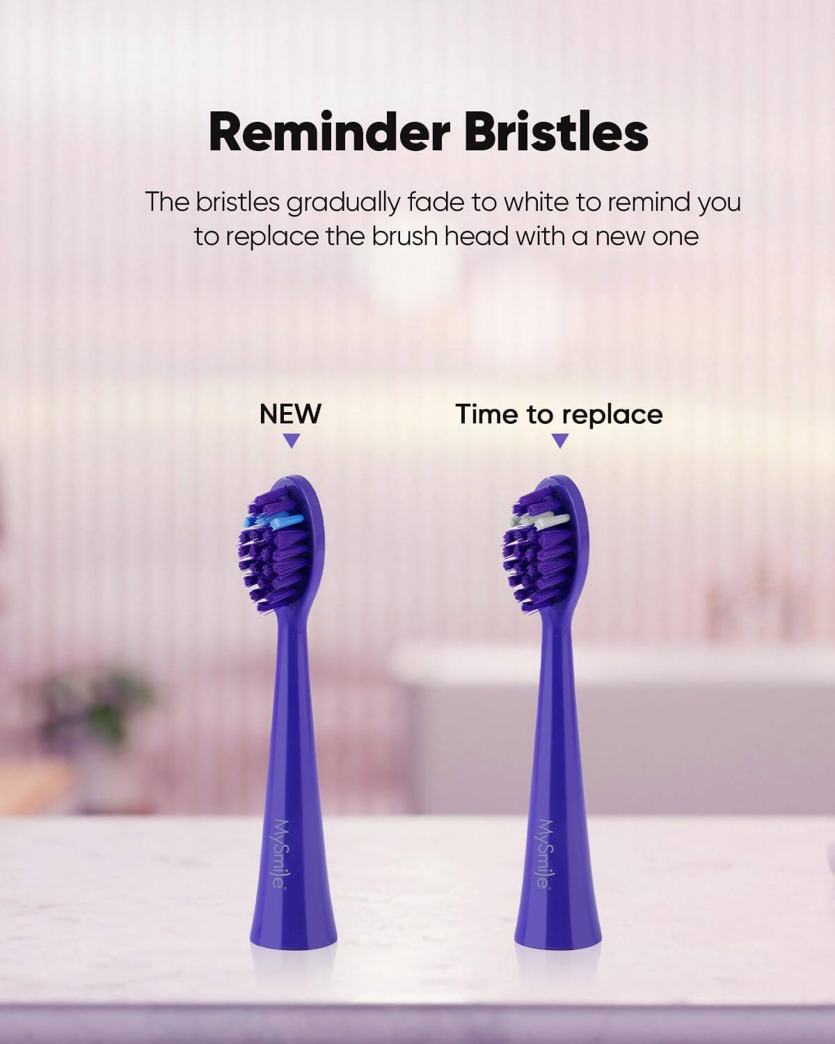 Reminder Bristles The bristles gradually fade to white to remind you to replace the brush head with a new one NEW Time to replace MySmile MySmile